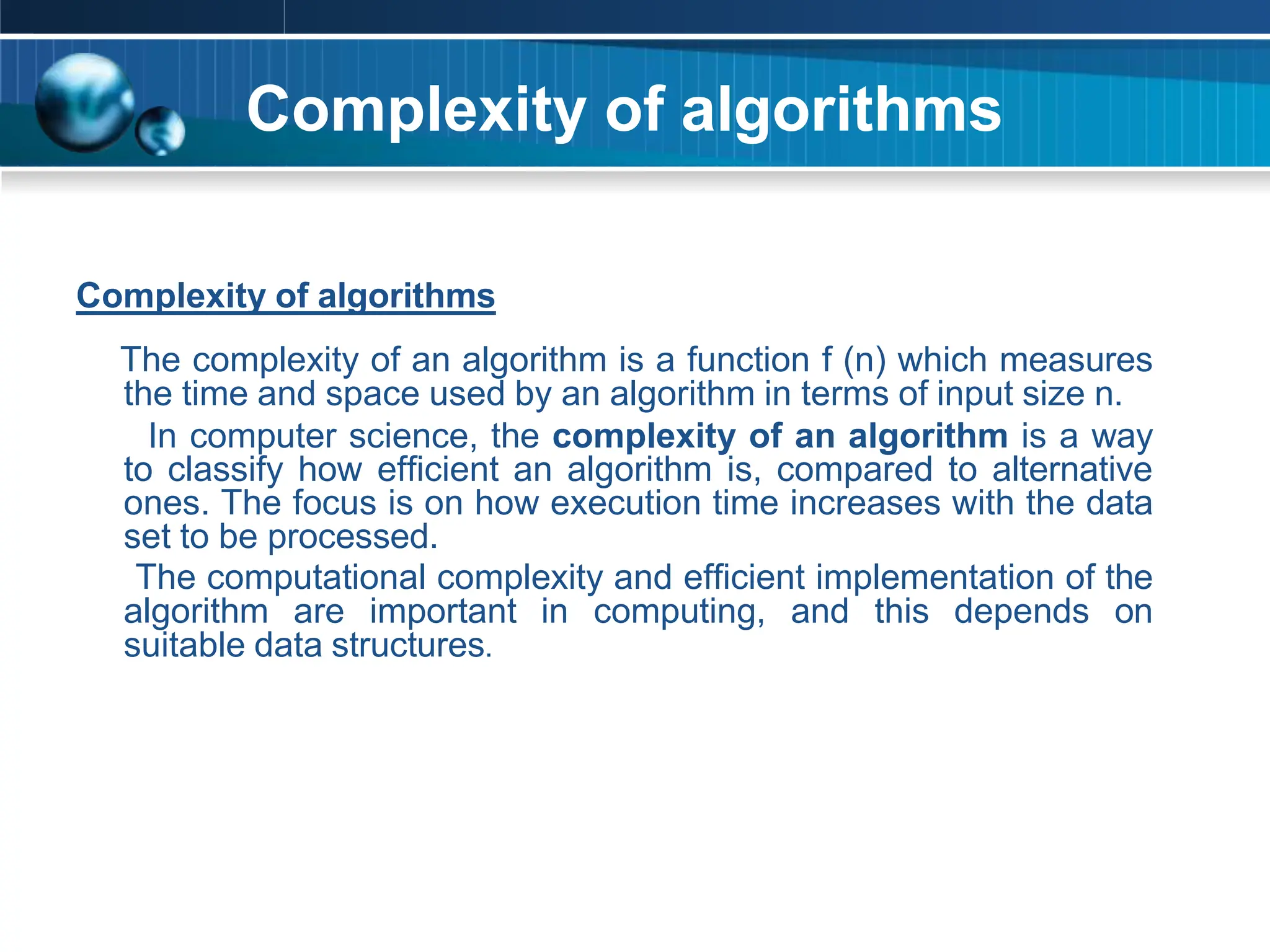 Complexity of algorithms
Complexity of algorithms
The complexity of an algorithm is a function f (n) which measures
the time and space used by an algorithm in terms of input size n.
In computer science, the complexity of an algorithm is a way
to classify how efficient an algorithm is, compared to alternative
ones. The focus is on how execution time increases with the data
set to be processed.
The computational complexity and efficient implementation of the
algorithm are important in computing, and this depends on
suitable data structures.
 