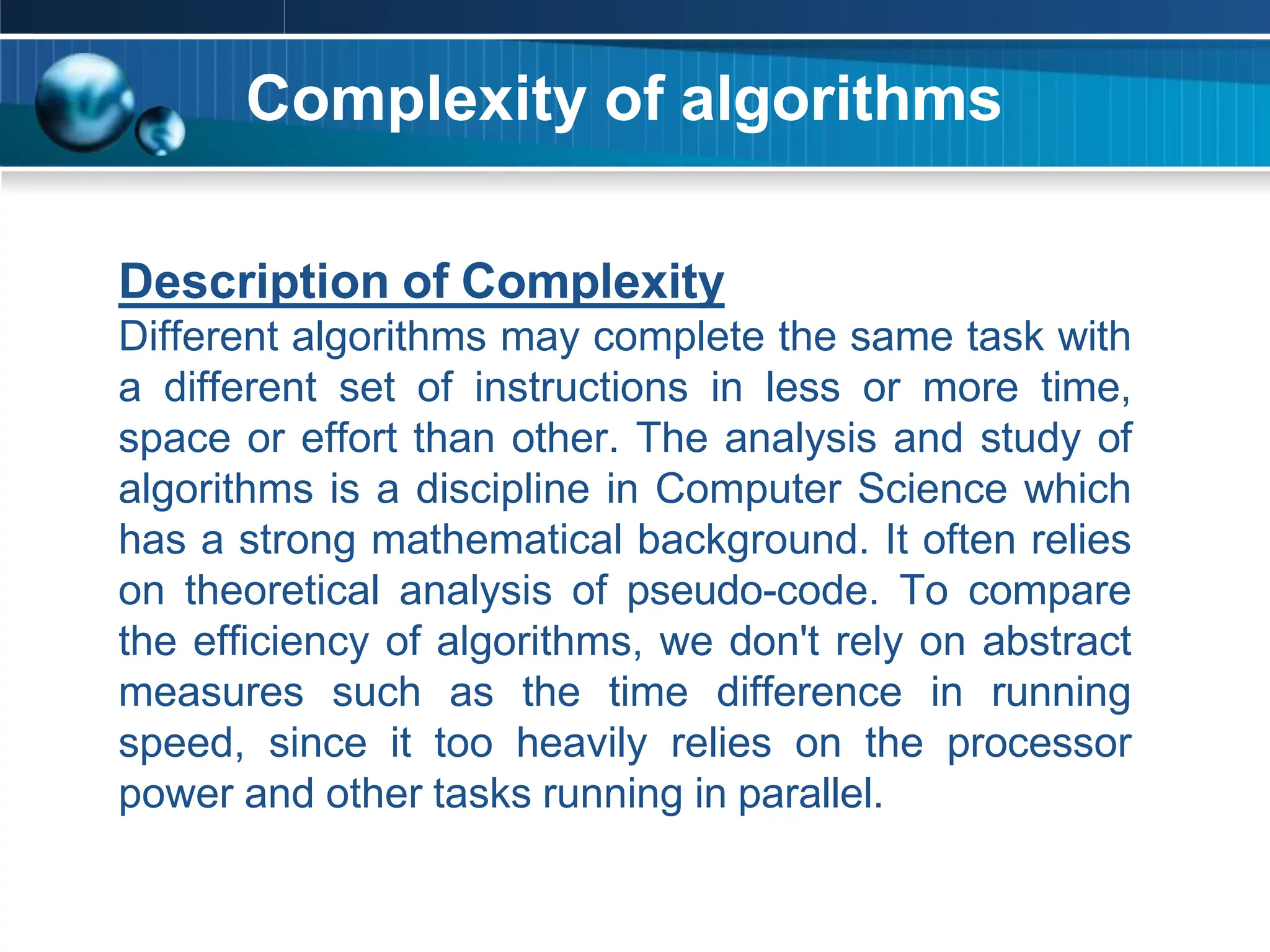 Complexity of algorithms
Description of Complexity
Different algorithms may complete the same task with
a different set of instructions in less or more time,
space or effort than other. The analysis and study of
algorithms is a discipline in Computer Science which
has a strong mathematical background. It often relies
on theoretical analysis of pseudo-code. To compare
the efficiency of algorithms, we don't rely on abstract
measures such as the time difference in running
speed, since it too heavily relies on the processor
power and other tasks running in parallel.
 