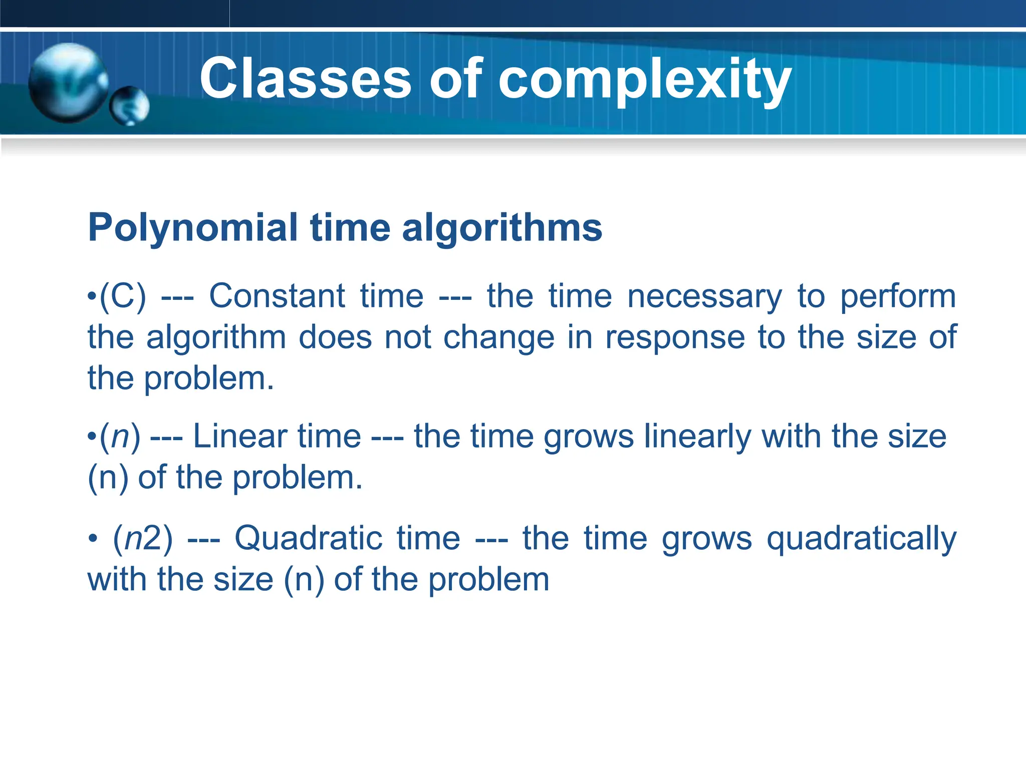 Classes of complexity
Polynomial time algorithms
•(C) --- Constant time --- the time necessary to perform
the algorithm does not change in response to the size of
the problem.
•(n) --- Linear time --- the time grows linearly with the size
(n) of the problem.
• (n2) --- Quadratic time --- the time grows quadratically
with the size (n) of the problem
 
