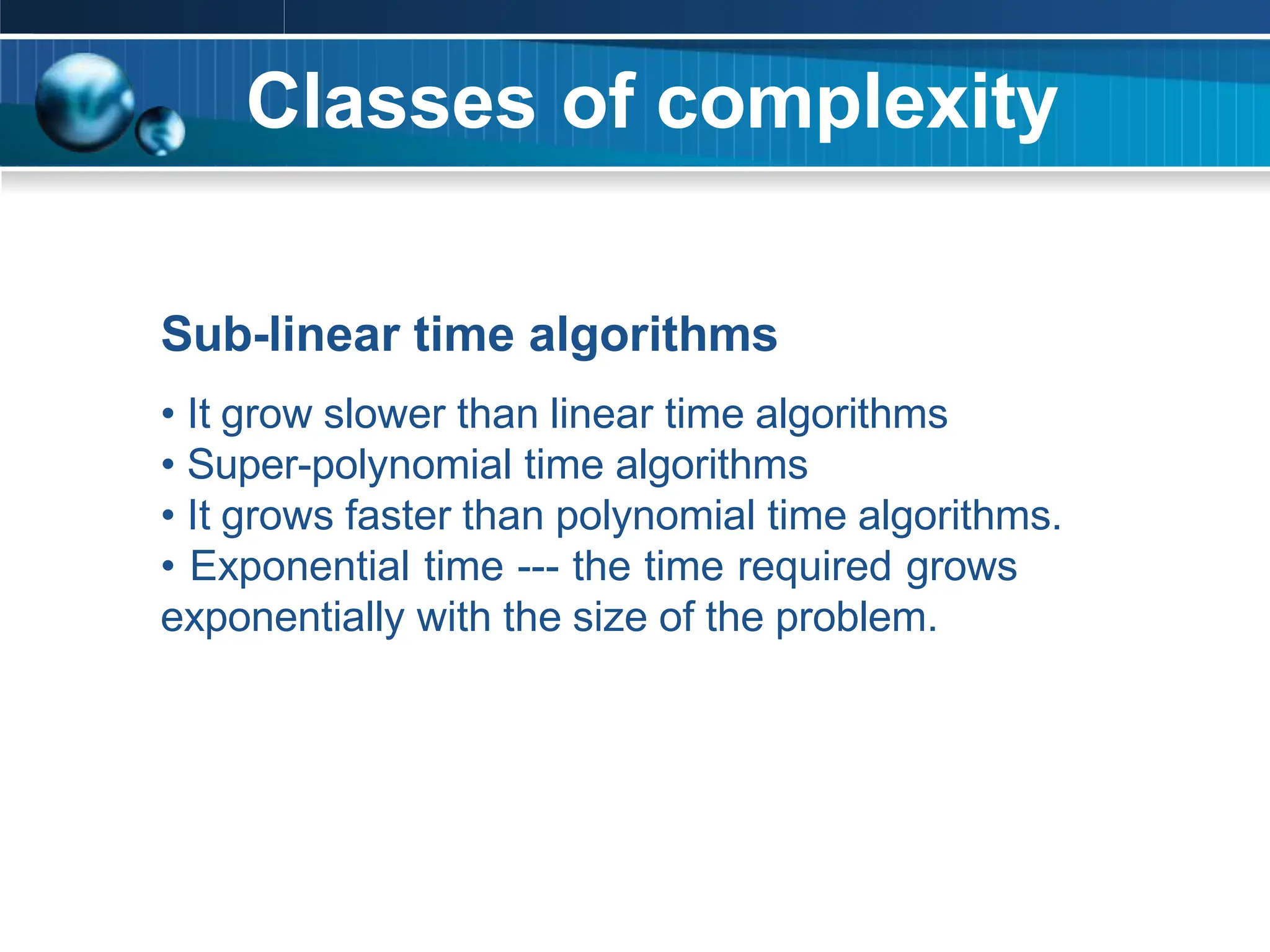 Classes of complexity
Sub-linear time algorithms
• It grow slower than linear time algorithms
• Super-polynomial time algorithms
• It grows faster than polynomial time algorithms.
• Exponential time --- the time required grows
exponentially with the size of the problem.
 