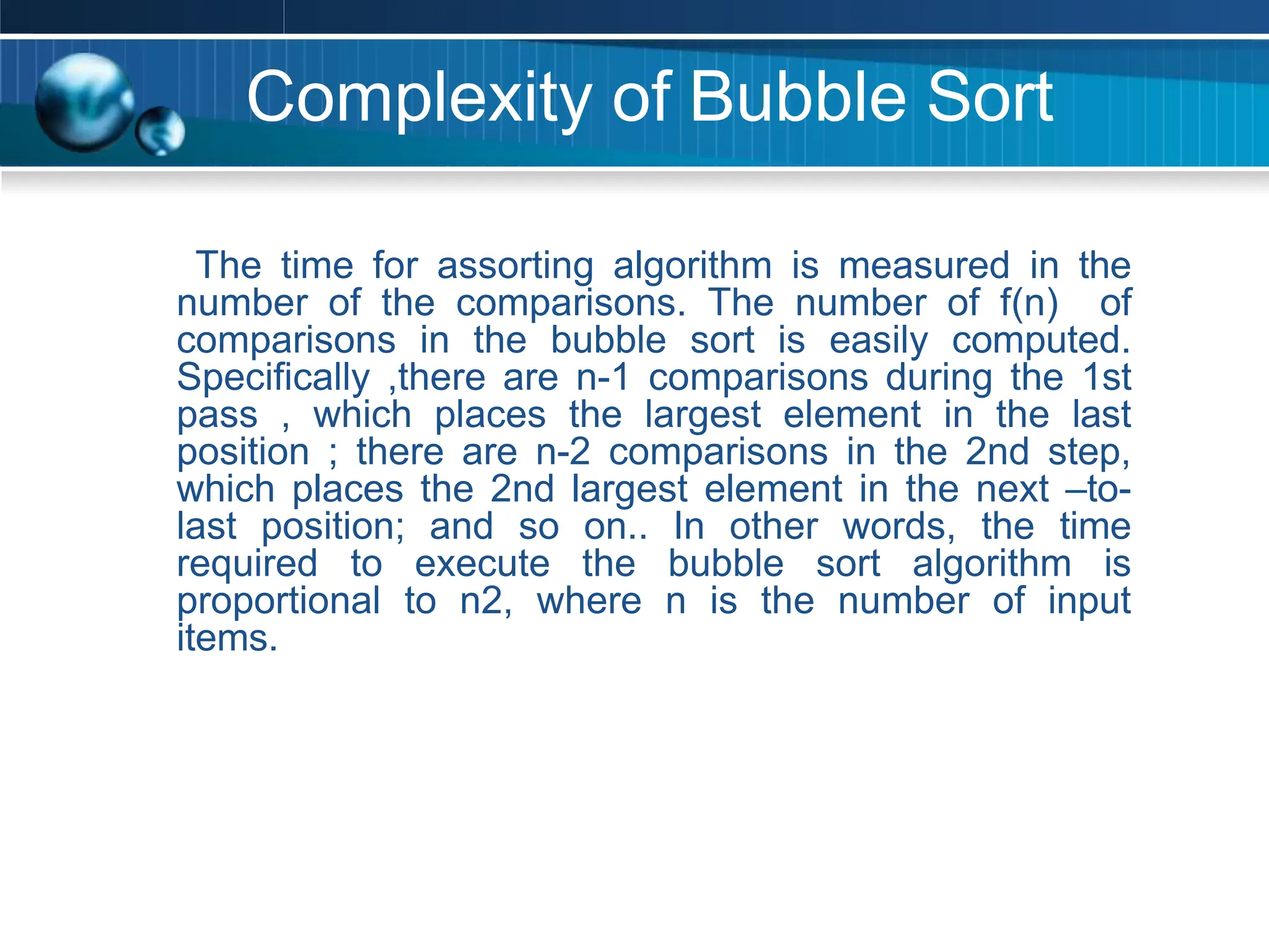Complexity of Bubble Sort
The time for assorting algorithm is measured in the
number of the comparisons. The number of f(n) of
comparisons in the bubble sort is easily computed.
Specifically ,there are n-1 comparisons during the 1st
pass , which places the largest element in the last
position ; there are n-2 comparisons in the 2nd step,
which places the 2nd largest element in the next –to-
last position; and so on.. In other words, the time
required to execute the bubble sort algorithm is
proportional to n2, where n is the number of input
items.
 