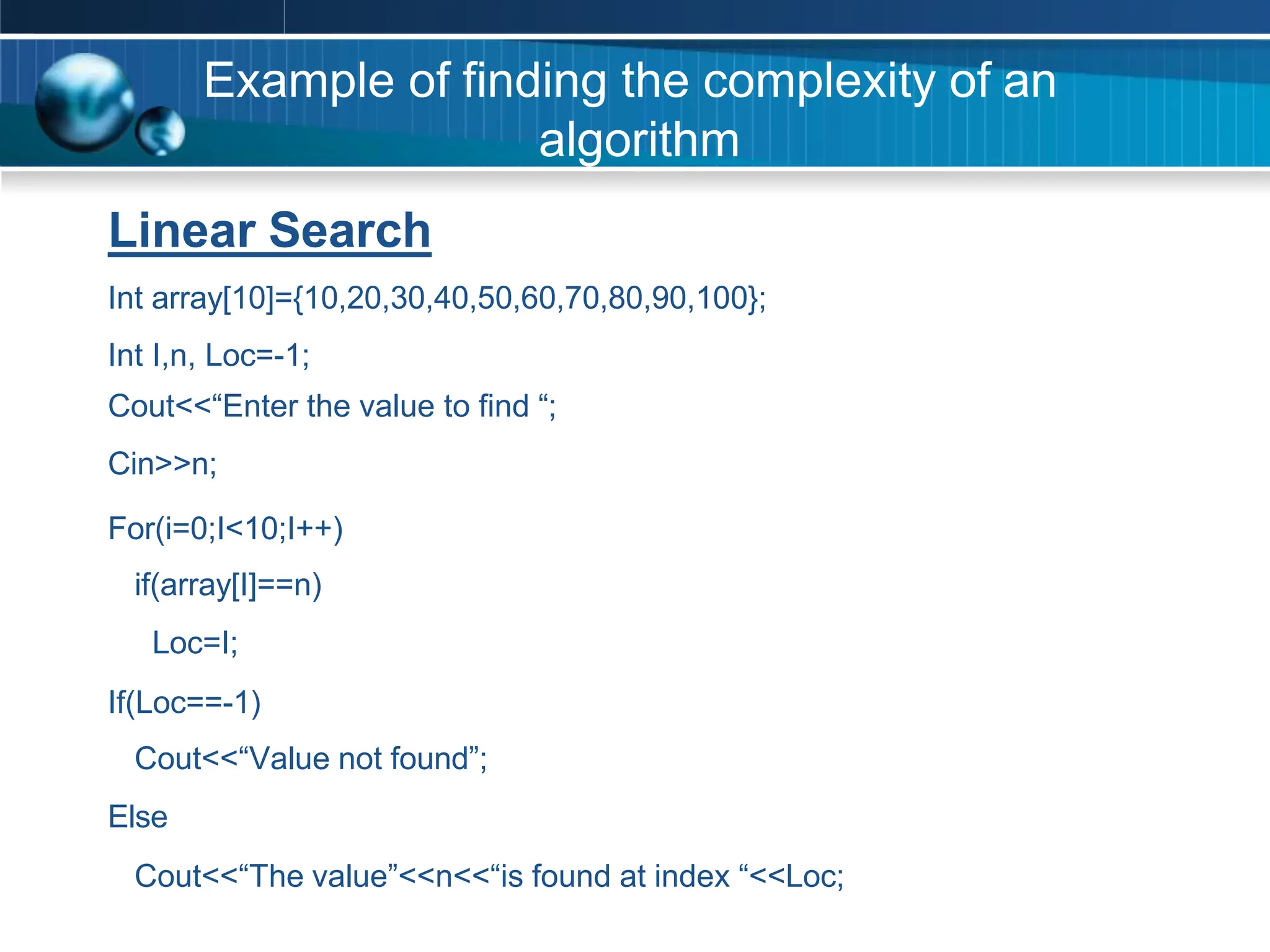 Example of finding the complexity of an
algorithm
Linear Search
Int array[10]={10,20,30,40,50,60,70,80,90,100};
Int I,n, Loc=-1;
Cout<<“Enter the value to find “;
Cin>>n;
For(i=0;I<10;I++)
if(array[I]==n)
Loc=I;
If(Loc==-1)
Cout<<“Value not found”;
Else
Cout<<“The value”<<n<<“is found at index “<<Loc;
 