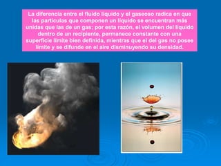 La diferencia entre el fluido líquido y el gaseoso radica en que
las partículas que componen un líquido se encuentran más
unidas que las de un gas; por esta razón, el volumen del líquido
dentro de un recipiente, permanece constante con una
superficie límite bien definida, mientras que el del gas no posee
límite y se difunde en el aire disminuyendo su densidad.
 