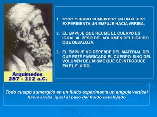 1. TODO CUERPO SUMERGIDO EN UN FLUIDO
EXPERIMENTA UN EMPUJE HACIA ARRIBA.
2. EL EMPUJE QUE RECIBE EL CUERPO ES
IGUAL AL PESO DEL VOLUMEN DEL LÍQUIDO
QUE DESALOJA.
3. EL EMPUJE NO DEPENDE DEL MATERIAL DEL
QUE ESTÉ FABRICADO EL CUERPO, SINO DEL
VOLUMEN DEL MISMO QUE SE INTRODUCE
EN EL FLUIDO.
Todo cuerpo sumergido en un fluido experimenta un empuje vertical
hacia arriba igual al peso del fluido desalojado
 