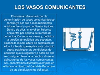 El sistema relacionado con la
denominación de vasos comunicantes se
constituye por dos o más recipientes
unidos entre sí y que contienen líquidos.
Dentro de ellos, el nivel del fluido se
encuentra por encima de la zona de
comunicación entre los vasos y, debido a
la presión atmosférica que soportan,
alcanza la misma altura en cualquiera de
ellos. La teoría que explica este principio
busca establecer las condiciones de
equilibrio que lo regulan y a partir de ella
se consiguen llevar a la práctica diversas
aplicaciones de los vasos comunicantes.
Así, encontramos diferentes ejemplos en
el funcionamiento del Canal de Panamá o
de las canalizaciones del agua.
LOS VASOS COMUNICANTES
 