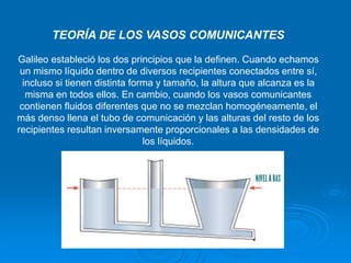 TEORÍA DE LOS VASOS COMUNICANTES
Galileo estableció los dos principios que la definen. Cuando echamos
un mismo líquido dentro de diversos recipientes conectados entre sí,
incluso si tienen distinta forma y tamaño, la altura que alcanza es la
misma en todos ellos. En cambio, cuando los vasos comunicantes
contienen fluidos diferentes que no se mezclan homogéneamente, el
más denso llena el tubo de comunicación y las alturas del resto de los
recipientes resultan inversamente proporcionales a las densidades de
los líquidos.
 