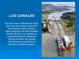 LOS CANALES
Son los cursos artificiales de agua
que unen dos mares, océanos o
ríos evitando largos rodeos o
viajes peligrosos en determinadas
épocas del año. Los canales se
compartimentan en diferentes
tramos provistos de puertas
herméticas que posibilitan el
llenado o vaciado de agua.
 