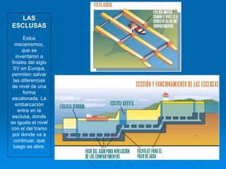LAS
ESCLUSAS
Estos
mecanismos,
que se
inventaron a
finales del siglo
XV en Europa,
permiten salvar
las diferencias
de nivel de una
forma
escalonada. La
embarcación
entra en la
esclusa, donde
se iguala el nivel
con el del tramo
por donde va a
continuar, que
luego se abre.
 