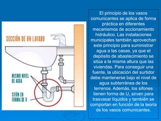 El principio de los vasos
comunicantes se aplica de forma
práctica en diferentes
mecanismos de accionamiento
hidráulico. Las instalaciones
municipales también aprovechan
este principio para suministrar
agua a las casas, ya que el
depósito de abastecimiento se
sitúa a la misma altura que las
viviendas. Para conseguir una
fuente, la ubicación del surtidor
debe mantenerse bajo el nivel de
agua subterránea de los
terrenos. Además, los sifones
tienen forma de U, sirven para
trasvasar líquidos y también se
comportan en función de la teoría
de los vasos comunicantes.
 