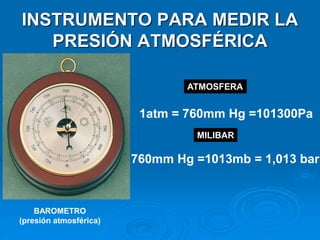 INSTRUMENTO PARA MEDIR LA
PRESIÓN ATMOSFÉRICA
BAROMETRO
(presión atmosférica)
1atm = 760mm Hg =101300Pa
760mm Hg =1013mb = 1,013 bar
ATMOSFERA
MILIBAR
 