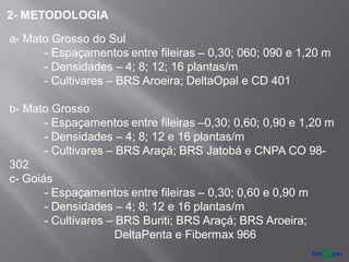 a- Mato Grosso do Sul
- Espaçamentos entre fileiras – 0,30; 060; 090 e 1,20 m
- Densidades – 4; 8; 12; 16 plantas/m
- Cultivares – BRS Aroeira; DeltaOpal e CD 401
b- Mato Grosso
- Espaçamentos entre fileiras –0,30; 0,60; 0,90 e 1,20 m
- Densidades – 4; 8; 12 e 16 plantas/m
- Cultivares – BRS Araçá; BRS Jatobá e CNPA CO 98-
302
c- Goiás
- Espaçamentos entre fileiras – 0,30; 0,60 e 0,90 m
- Densidades – 4; 8; 12 e 16 plantas/m
- Cultivares – BRS Buriti; BRS Araçá; BRS Aroeira;
DeltaPenta e Fibermax 966
2- METODOLOGIA
 