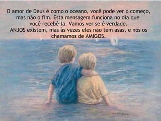 O amor de Deus é como o oceano, você pode ver o começo, mas não o fim. Esta mensagem funciona no dia que  você recebê-la. Vamos ver se é verdade. ANJOS existem, mas às vezes eles não tem asas, e nós os chamamos de AMIGOS. 