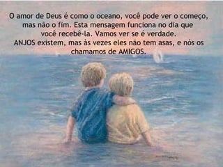 O amor de Deus é como o oceano, você pode ver o começo,
mas não o fim. Esta mensagem funciona no dia que
você recebê-la. Vamos ver se é verdade.
ANJOS existem, mas às vezes eles não tem asas, e nós os
chamamos de AMIGOS.
 