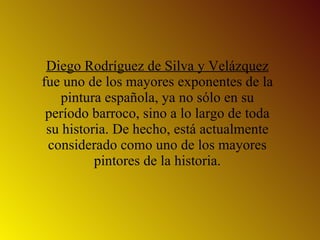Diego Rodríguez de Silva y Velázquez  fue uno de los mayores exponentes de la pintura española, ya no sólo en su período barroco, sino a lo largo de toda su historia. De hecho, está actualmente considerado como uno de los mayores pintores de la historia. 