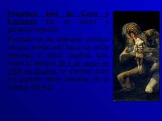 Francisco José de Goya y Lucientes  fue un pintor y grabador español. Formado en un ambiente artístico rococó, evolucionó hacia un estilo personal y pintó cuadros que, como el famoso  El 3 de mayo en 1808 en Madrid ,  se cuentan entre las grandes obras maestras de la historia del arte. 
