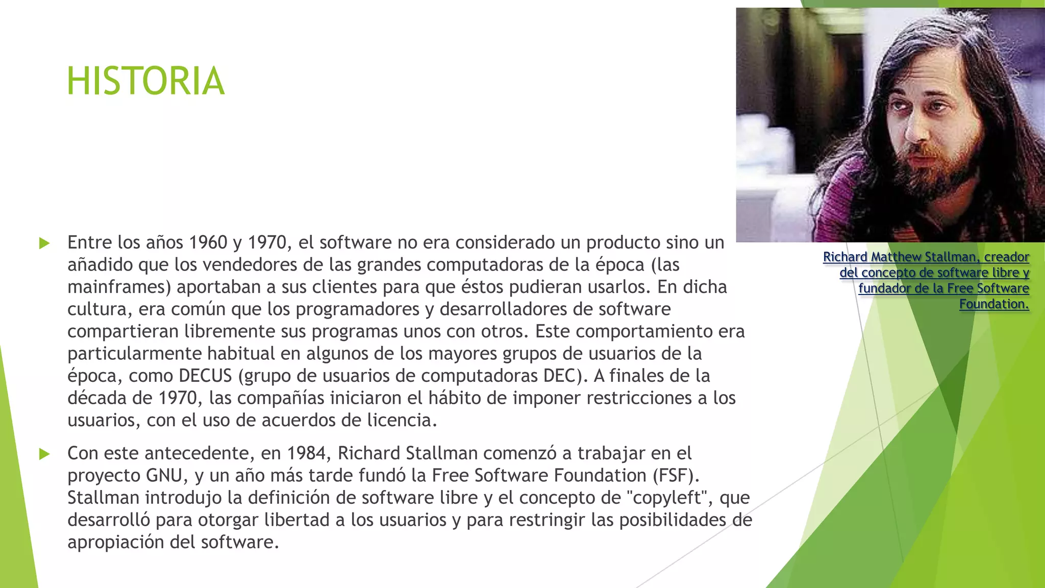 HISTORIA



Entre los años 1960 y 1970, el software no era considerado un producto sino un
añadido que los vendedores de las grandes computadoras de la época (las
mainframes) aportaban a sus clientes para que éstos pudieran usarlos. En dicha
cultura, era común que los programadores y desarrolladores de software
compartieran libremente sus programas unos con otros. Este comportamiento era
particularmente habitual en algunos de los mayores grupos de usuarios de la
época, como DECUS (grupo de usuarios de computadoras DEC). A finales de la
década de 1970, las compañías iniciaron el hábito de imponer restricciones a los
usuarios, con el uso de acuerdos de licencia.



Con este antecedente, en 1984, Richard Stallman comenzó a trabajar en el
proyecto GNU, y un año más tarde fundó la Free Software Foundation (FSF).
Stallman introdujo la definición de software libre y el concepto de "copyleft", que
desarrolló para otorgar libertad a los usuarios y para restringir las posibilidades de
apropiación del software.

Richard Matthew Stallman, creador
del concepto de software libre y
fundador de la Free Software
Foundation.

 