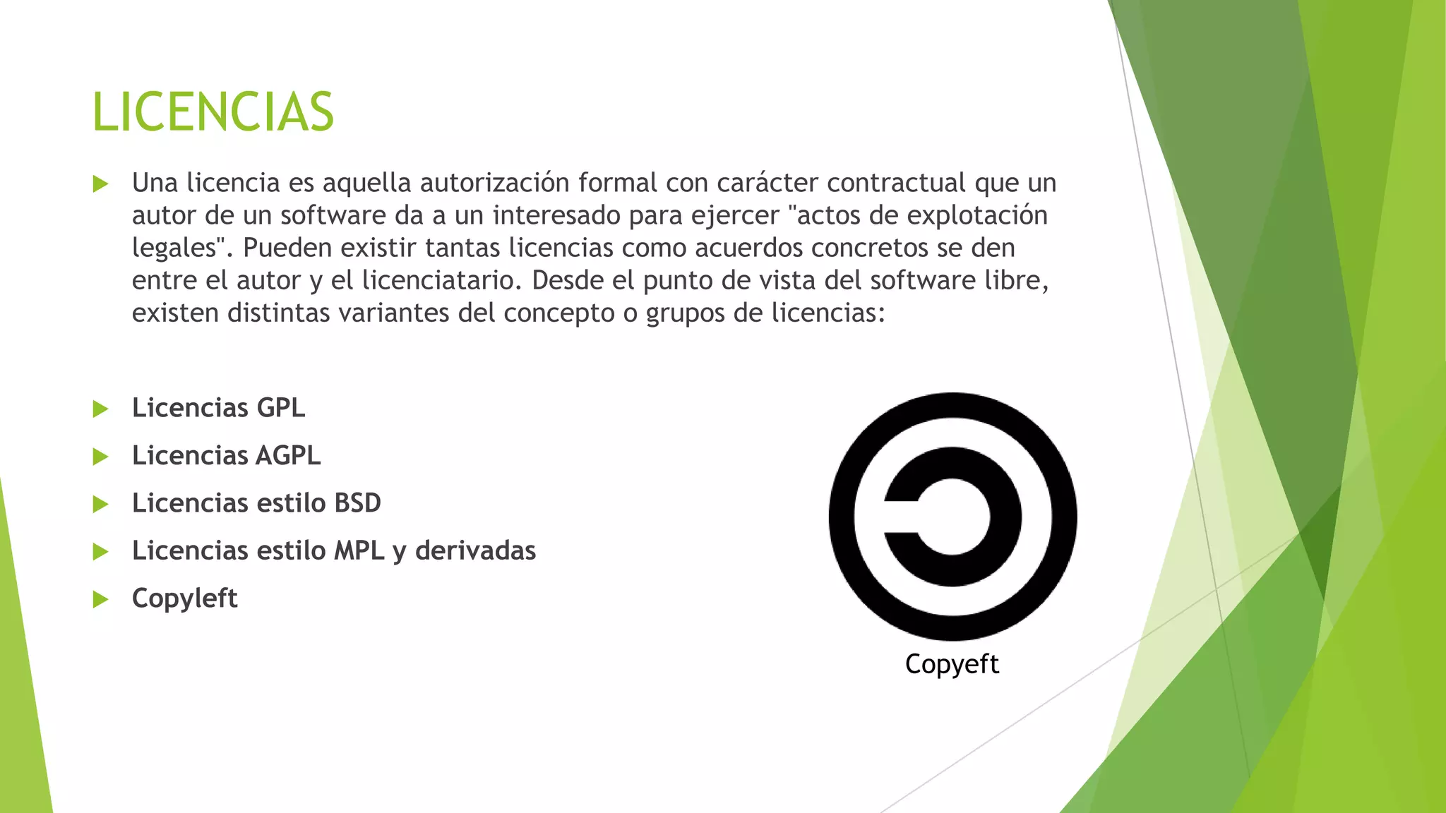 LICENCIAS


Una licencia es aquella autorización formal con carácter contractual que un
autor de un software da a un interesado para ejercer "actos de explotación
legales". Pueden existir tantas licencias como acuerdos concretos se den
entre el autor y el licenciatario. Desde el punto de vista del software libre,
existen distintas variantes del concepto o grupos de licencias:



Licencias GPL



Licencias AGPL



Licencias estilo BSD



Licencias estilo MPL y derivadas



Copyleft
Copyeft

 
