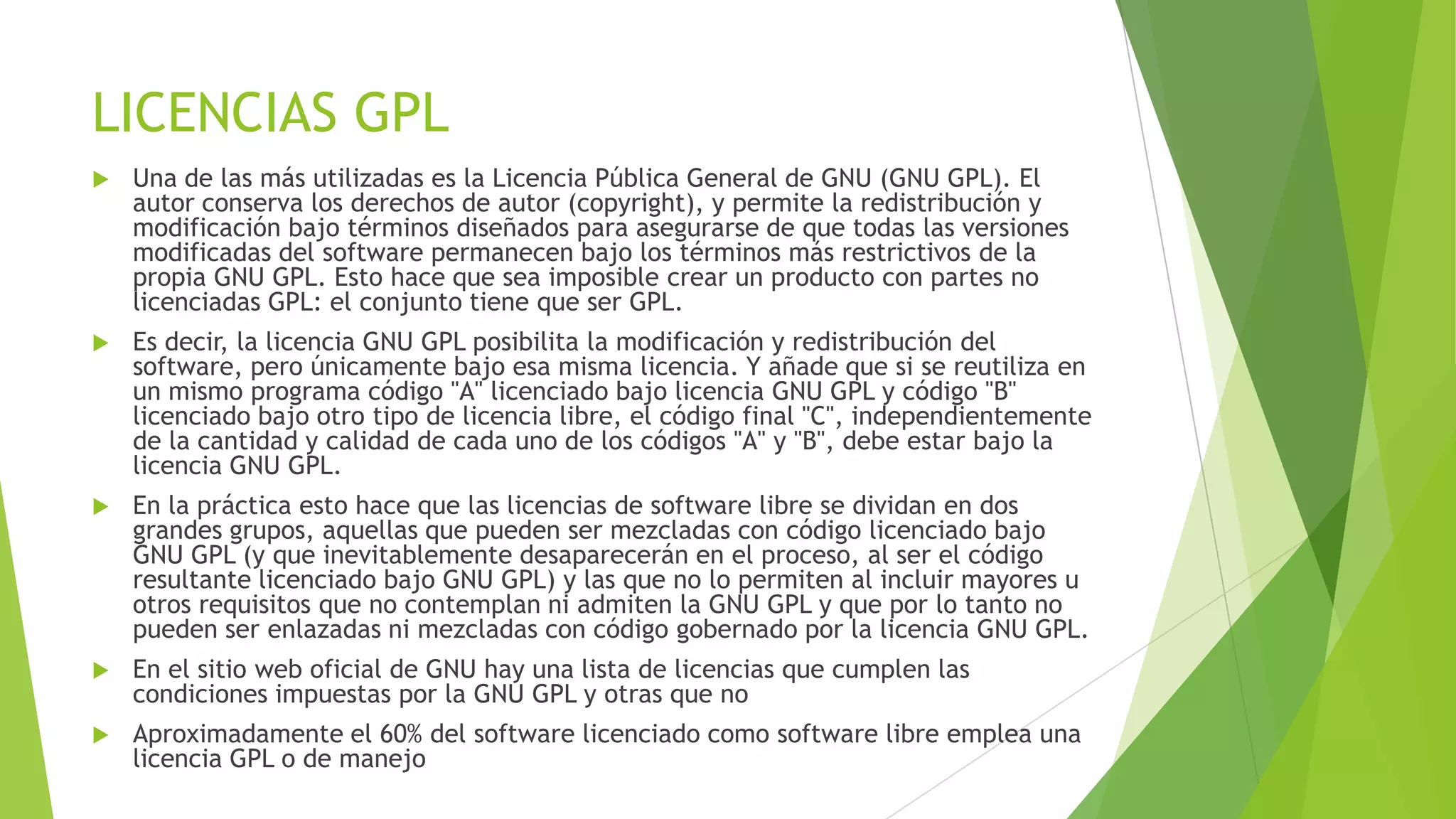 LICENCIAS GPL


Una de las más utilizadas es la Licencia Pública General de GNU (GNU GPL). El
autor conserva los derechos de autor (copyright), y permite la redistribución y
modificación bajo términos diseñados para asegurarse de que todas las versiones
modificadas del software permanecen bajo los términos más restrictivos de la
propia GNU GPL. Esto hace que sea imposible crear un producto con partes no
licenciadas GPL: el conjunto tiene que ser GPL.



Es decir, la licencia GNU GPL posibilita la modificación y redistribución del
software, pero únicamente bajo esa misma licencia. Y añade que si se reutiliza en
un mismo programa código "A" licenciado bajo licencia GNU GPL y código "B"
licenciado bajo otro tipo de licencia libre, el código final "C", independientemente
de la cantidad y calidad de cada uno de los códigos "A" y "B", debe estar bajo la
licencia GNU GPL.



En la práctica esto hace que las licencias de software libre se dividan en dos
grandes grupos, aquellas que pueden ser mezcladas con código licenciado bajo
GNU GPL (y que inevitablemente desaparecerán en el proceso, al ser el código
resultante licenciado bajo GNU GPL) y las que no lo permiten al incluir mayores u
otros requisitos que no contemplan ni admiten la GNU GPL y que por lo tanto no
pueden ser enlazadas ni mezcladas con código gobernado por la licencia GNU GPL.



En el sitio web oficial de GNU hay una lista de licencias que cumplen las
condiciones impuestas por la GNU GPL y otras que no



Aproximadamente el 60% del software licenciado como software libre emplea una
licencia GPL o de manejo

 