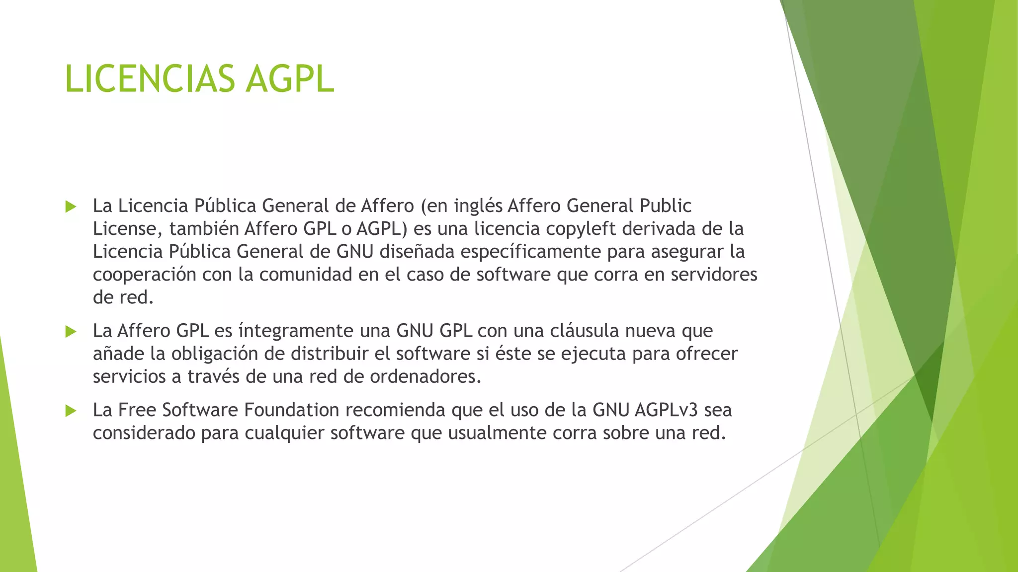 LICENCIAS AGPL



La Licencia Pública General de Affero (en inglés Affero General Public
License, también Affero GPL o AGPL) es una licencia copyleft derivada de la
Licencia Pública General de GNU diseñada específicamente para asegurar la
cooperación con la comunidad en el caso de software que corra en servidores
de red.



La Affero GPL es íntegramente una GNU GPL con una cláusula nueva que
añade la obligación de distribuir el software si éste se ejecuta para ofrecer
servicios a través de una red de ordenadores.



La Free Software Foundation recomienda que el uso de la GNU AGPLv3 sea
considerado para cualquier software que usualmente corra sobre una red.

 