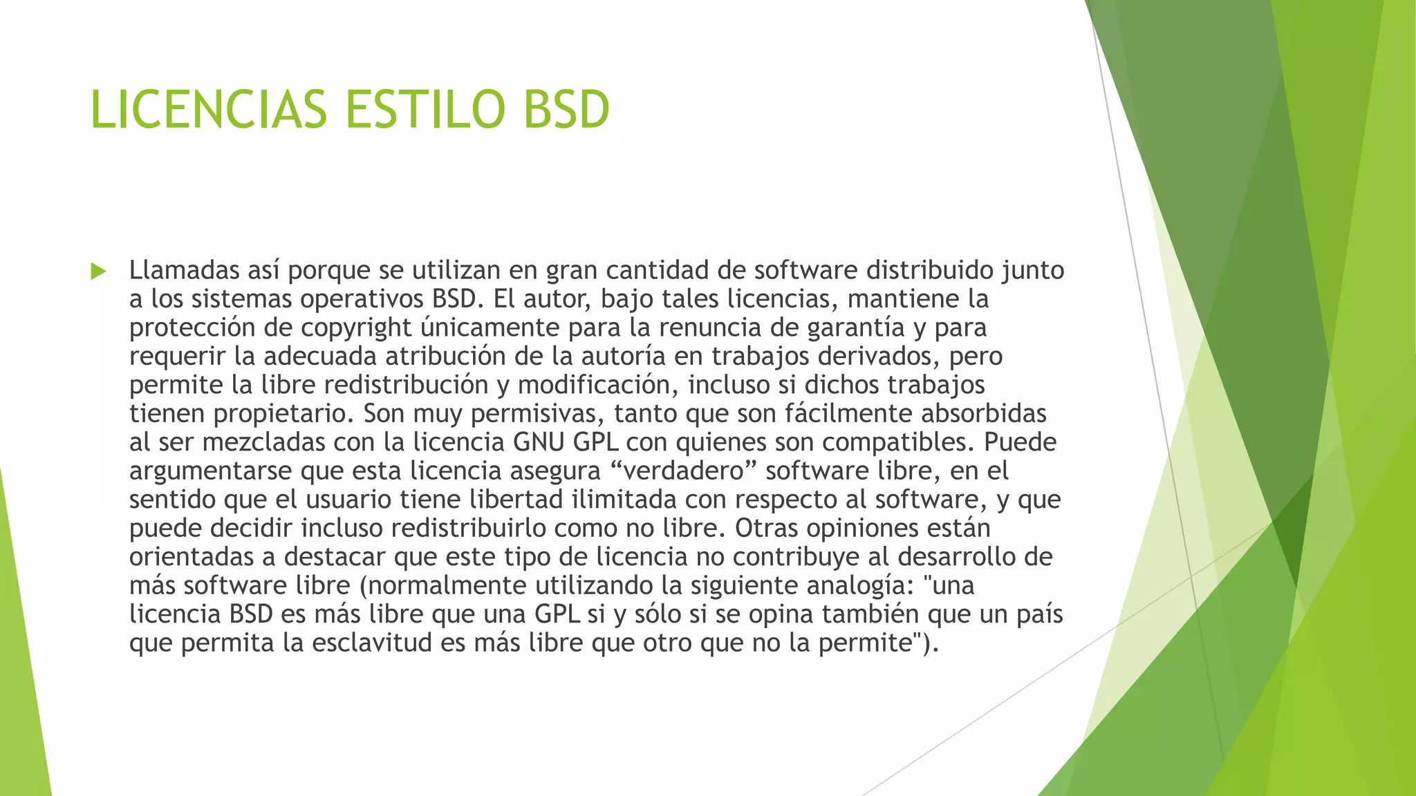 LICENCIAS ESTILO BSD


Llamadas así porque se utilizan en gran cantidad de software distribuido junto
a los sistemas operativos BSD. El autor, bajo tales licencias, mantiene la
protección de copyright únicamente para la renuncia de garantía y para
requerir la adecuada atribución de la autoría en trabajos derivados, pero
permite la libre redistribución y modificación, incluso si dichos trabajos
tienen propietario. Son muy permisivas, tanto que son fácilmente absorbidas
al ser mezcladas con la licencia GNU GPL con quienes son compatibles. Puede
argumentarse que esta licencia asegura “verdadero” software libre, en el
sentido que el usuario tiene libertad ilimitada con respecto al software, y que
puede decidir incluso redistribuirlo como no libre. Otras opiniones están
orientadas a destacar que este tipo de licencia no contribuye al desarrollo de
más software libre (normalmente utilizando la siguiente analogía: "una
licencia BSD es más libre que una GPL si y sólo si se opina también que un país
que permita la esclavitud es más libre que otro que no la permite").

 