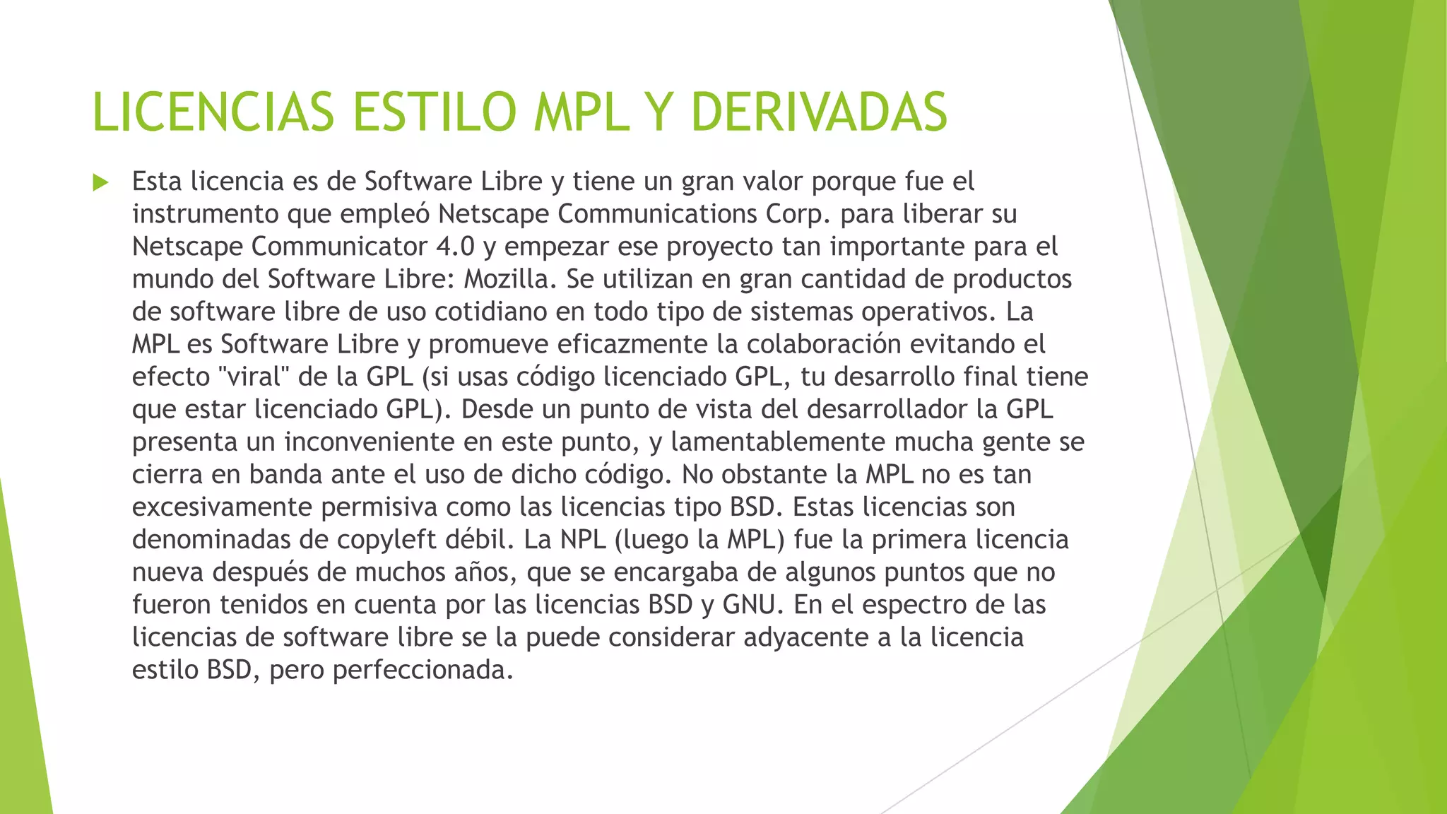 LICENCIAS ESTILO MPL Y DERIVADAS


Esta licencia es de Software Libre y tiene un gran valor porque fue el
instrumento que empleó Netscape Communications Corp. para liberar su
Netscape Communicator 4.0 y empezar ese proyecto tan importante para el
mundo del Software Libre: Mozilla. Se utilizan en gran cantidad de productos
de software libre de uso cotidiano en todo tipo de sistemas operativos. La
MPL es Software Libre y promueve eficazmente la colaboración evitando el
efecto "viral" de la GPL (si usas código licenciado GPL, tu desarrollo final tiene
que estar licenciado GPL). Desde un punto de vista del desarrollador la GPL
presenta un inconveniente en este punto, y lamentablemente mucha gente se
cierra en banda ante el uso de dicho código. No obstante la MPL no es tan
excesivamente permisiva como las licencias tipo BSD. Estas licencias son
denominadas de copyleft débil. La NPL (luego la MPL) fue la primera licencia
nueva después de muchos años, que se encargaba de algunos puntos que no
fueron tenidos en cuenta por las licencias BSD y GNU. En el espectro de las
licencias de software libre se la puede considerar adyacente a la licencia
estilo BSD, pero perfeccionada.

 