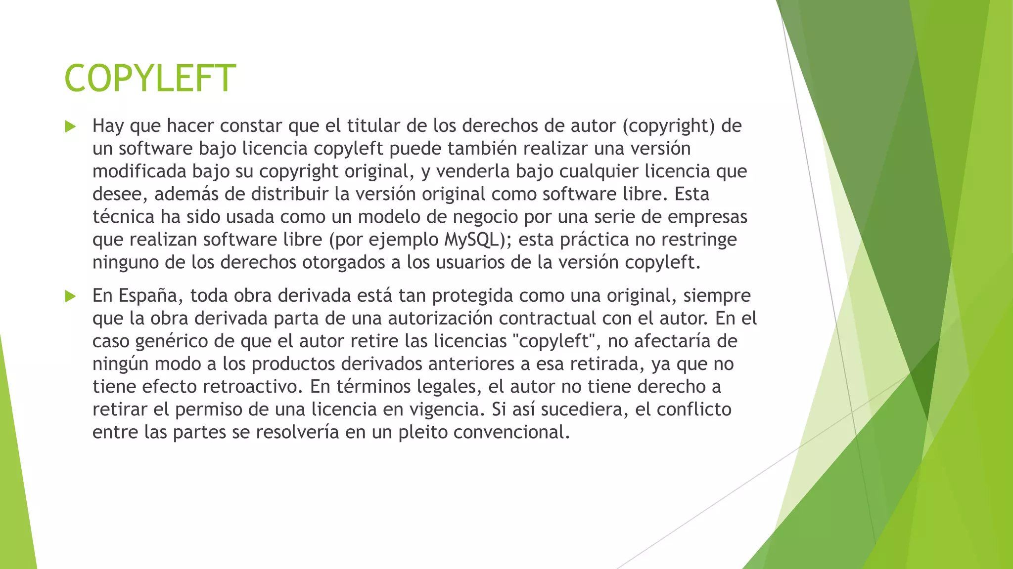 COPYLEFT


Hay que hacer constar que el titular de los derechos de autor (copyright) de
un software bajo licencia copyleft puede también realizar una versión
modificada bajo su copyright original, y venderla bajo cualquier licencia que
desee, además de distribuir la versión original como software libre. Esta
técnica ha sido usada como un modelo de negocio por una serie de empresas
que realizan software libre (por ejemplo MySQL); esta práctica no restringe
ninguno de los derechos otorgados a los usuarios de la versión copyleft.



En España, toda obra derivada está tan protegida como una original, siempre
que la obra derivada parta de una autorización contractual con el autor. En el
caso genérico de que el autor retire las licencias "copyleft", no afectaría de
ningún modo a los productos derivados anteriores a esa retirada, ya que no
tiene efecto retroactivo. En términos legales, el autor no tiene derecho a
retirar el permiso de una licencia en vigencia. Si así sucediera, el conflicto
entre las partes se resolvería en un pleito convencional.

 