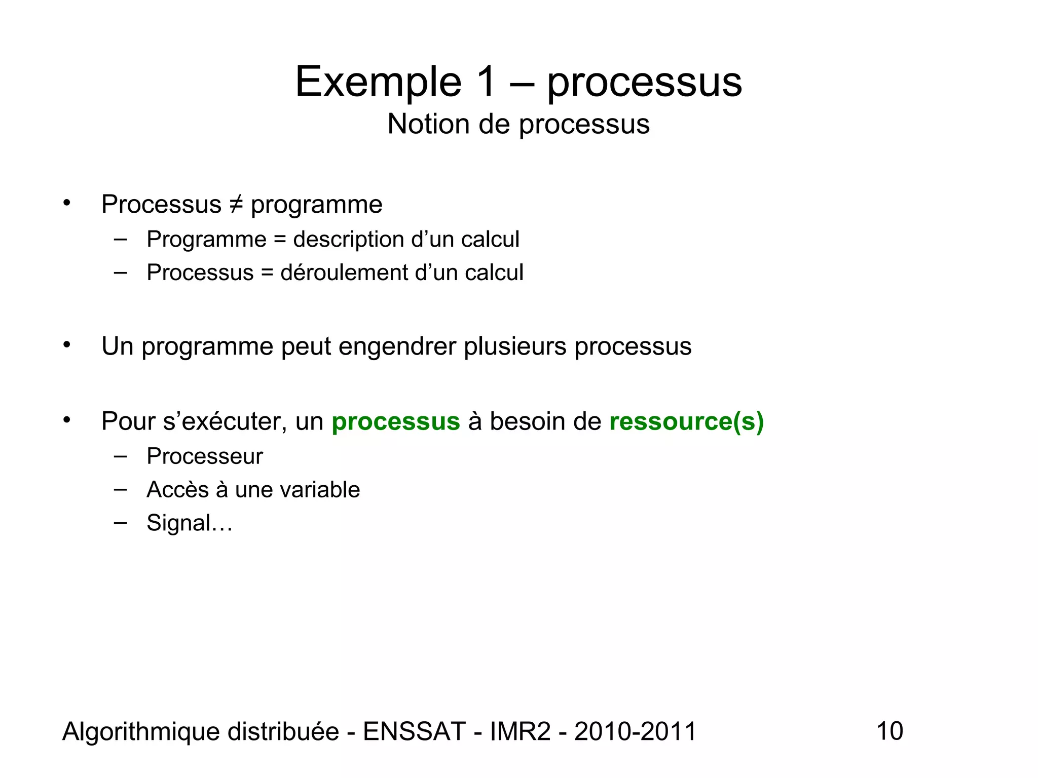 Algorithmique distribuée - ENSSAT - IMR2 - 2010-2011 10
Exemple 1 – processus
Notion de processus
• Processus ≠ programme
– Programme = description d’un calcul
– Processus = déroulement d’un calcul
• Un programme peut engendrer plusieurs processus
• Pour s’exécuter, un processus à besoin de ressource(s)
– Processeur
– Accès à une variable
– Signal…
 