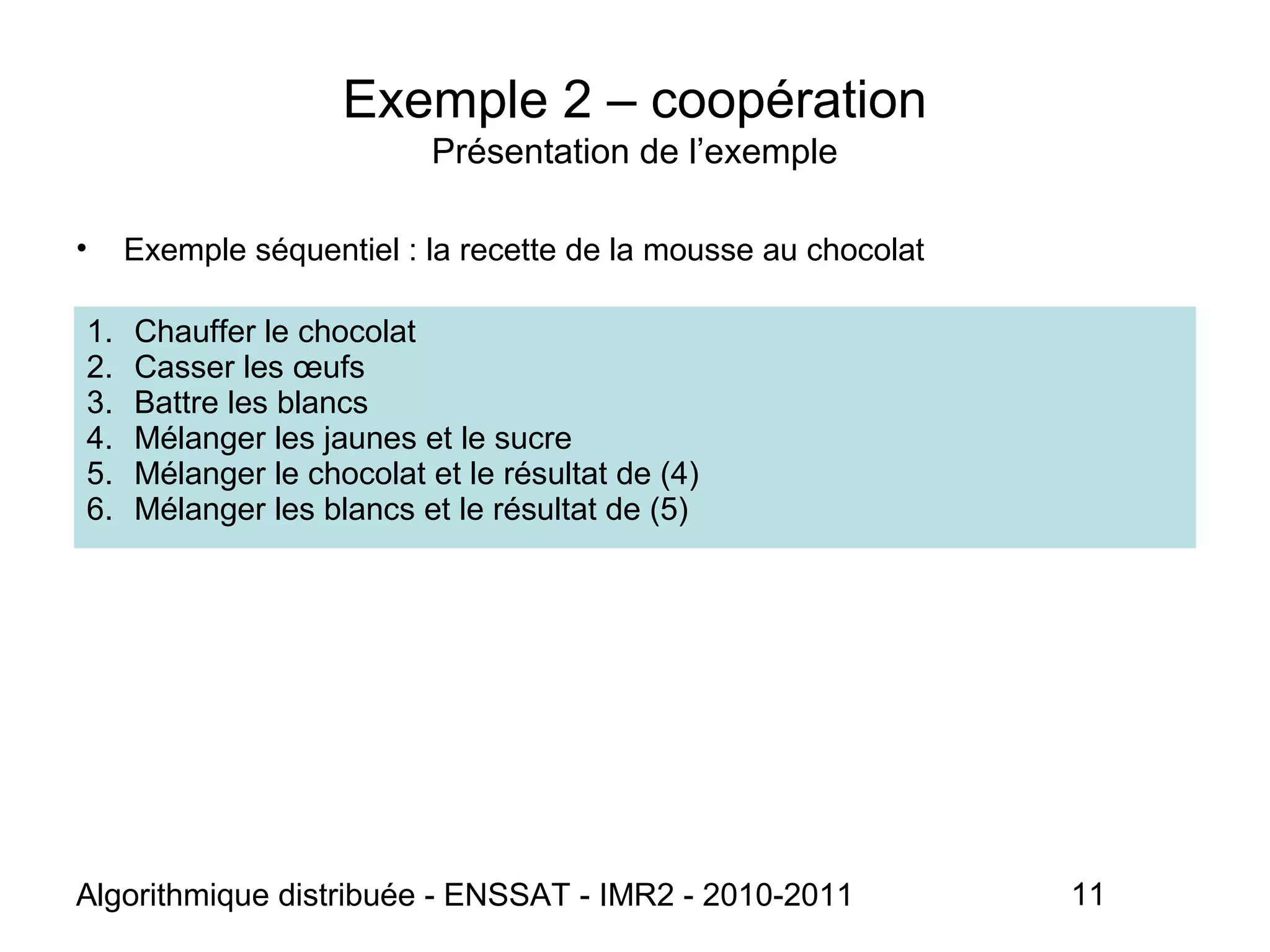 Algorithmique distribuée - ENSSAT - IMR2 - 2010-2011 11
Exemple 2 – coopération
Présentation de l’exemple
• Exemple séquentiel : la recette de la mousse au chocolat
1. Chauffer le chocolat
2. Casser les œufs
3. Battre les blancs
4. Mélanger les jaunes et le sucre
5. Mélanger le chocolat et le résultat de (4)
6. Mélanger les blancs et le résultat de (5)
 