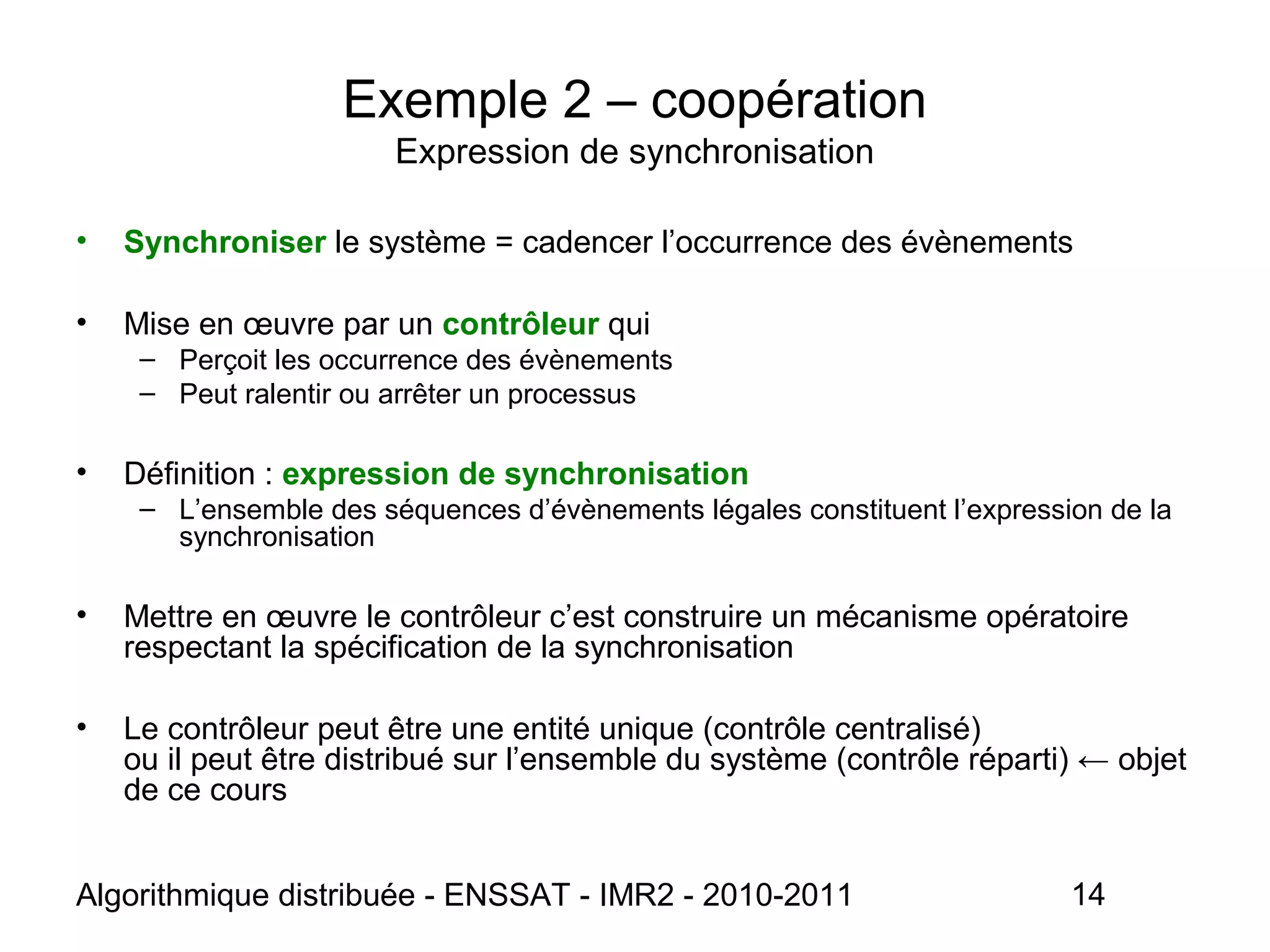 Algorithmique distribuée - ENSSAT - IMR2 - 2010-2011 14
Exemple 2 – coopération
Expression de synchronisation
• Synchroniser le système = cadencer l’occurrence des évènements
• Mise en œuvre par un contrôleur qui
– Perçoit les occurrence des évènements
– Peut ralentir ou arrêter un processus
• Définition : expression de synchronisation
– L’ensemble des séquences d’évènements légales constituent l’expression de la
synchronisation
• Mettre en œuvre le contrôleur c’est construire un mécanisme opératoire
respectant la spécification de la synchronisation
• Le contrôleur peut être une entité unique (contrôle centralisé)
ou il peut être distribué sur l’ensemble du système (contrôle réparti) ← objet
de ce cours
 