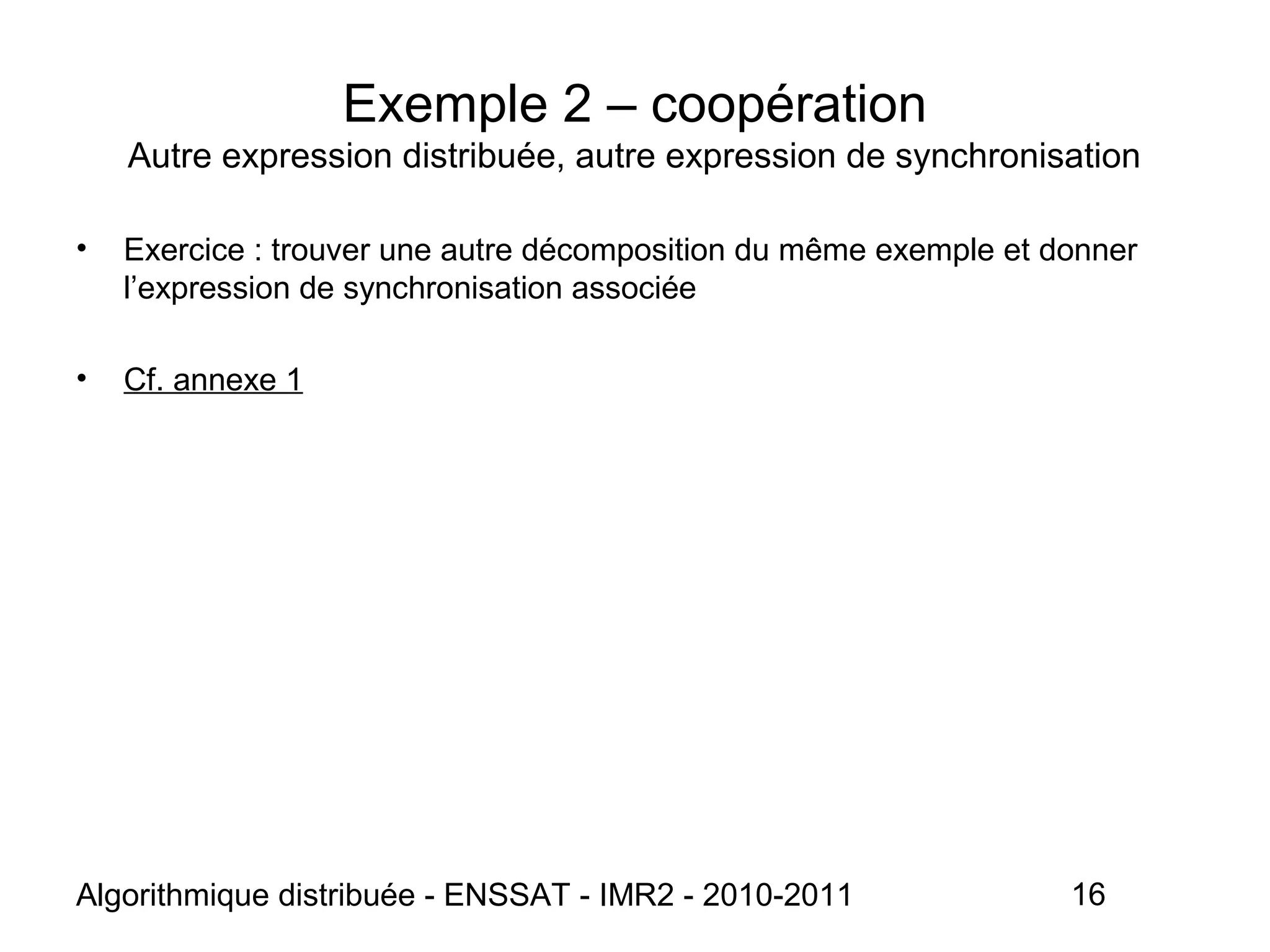 Algorithmique distribuée - ENSSAT - IMR2 - 2010-2011 16
Exemple 2 – coopération
Autre expression distribuée, autre expression de synchronisation
• Exercice : trouver une autre décomposition du même exemple et donner
l’expression de synchronisation associée
• Cf. annexe 1
 