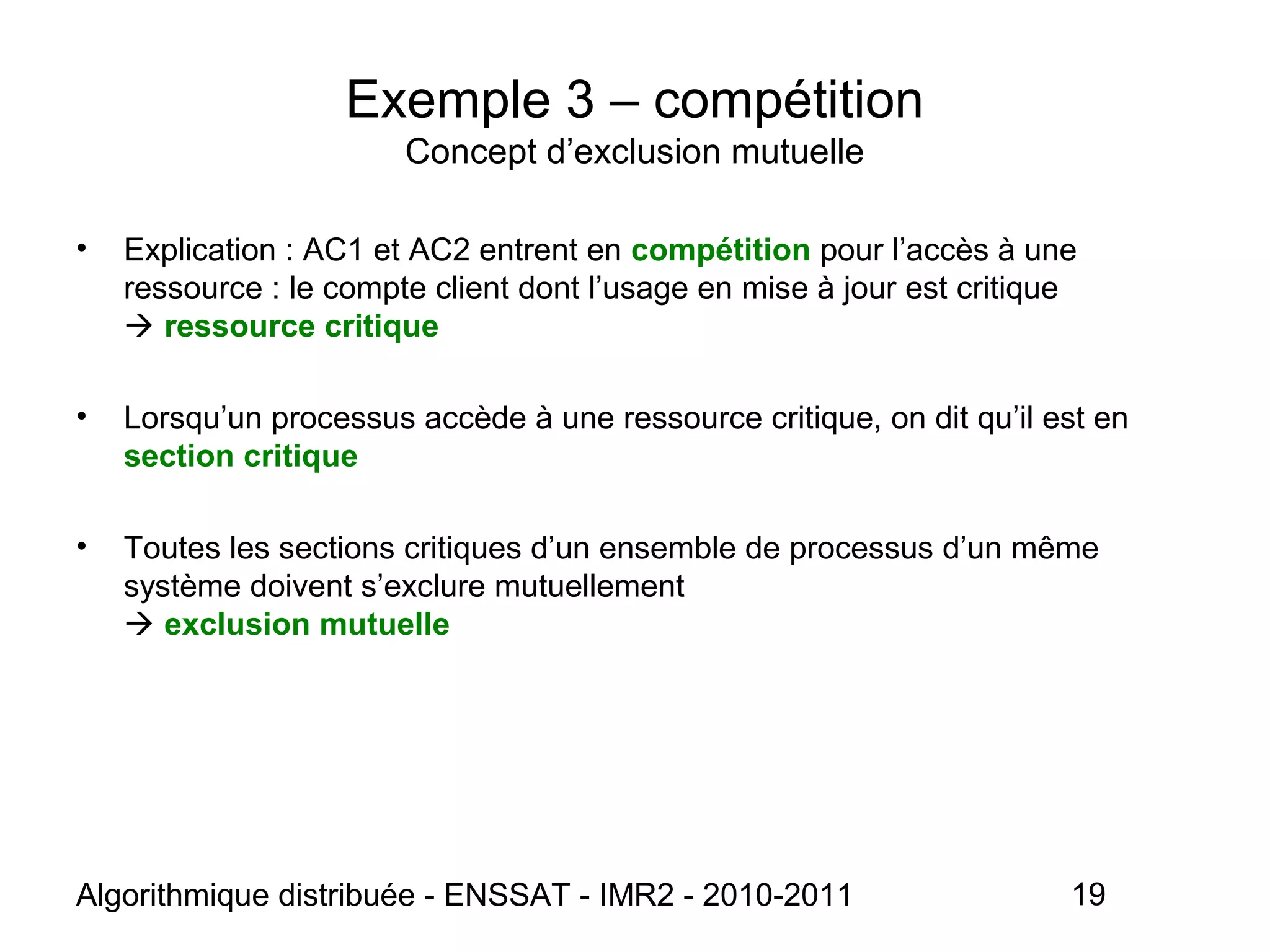 Algorithmique distribuée - ENSSAT - IMR2 - 2010-2011 19
Exemple 3 – compétition
Concept d’exclusion mutuelle
• Explication : AC1 et AC2 entrent en compétition pour l’accès à une
ressource : le compte client dont l’usage en mise à jour est critique
 ressource critique
• Lorsqu’un processus accède à une ressource critique, on dit qu’il est en
section critique
• Toutes les sections critiques d’un ensemble de processus d’un même
système doivent s’exclure mutuellement
 exclusion mutuelle
 