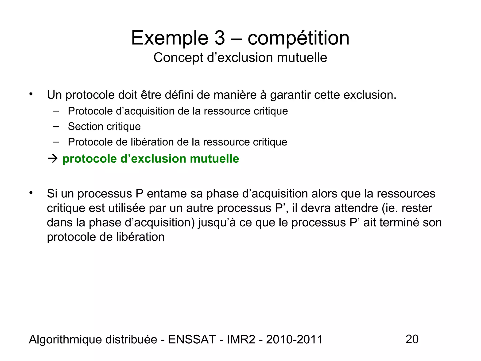 Algorithmique distribuée - ENSSAT - IMR2 - 2010-2011 20
Exemple 3 – compétition
Concept d’exclusion mutuelle
• Un protocole doit être défini de manière à garantir cette exclusion.
– Protocole d’acquisition de la ressource critique
– Section critique
– Protocole de libération de la ressource critique
 protocole d’exclusion mutuelle
• Si un processus P entame sa phase d’acquisition alors que la ressources
critique est utilisée par un autre processus P’, il devra attendre (ie. rester
dans la phase d’acquisition) jusqu’à ce que le processus P’ ait terminé son
protocole de libération
 