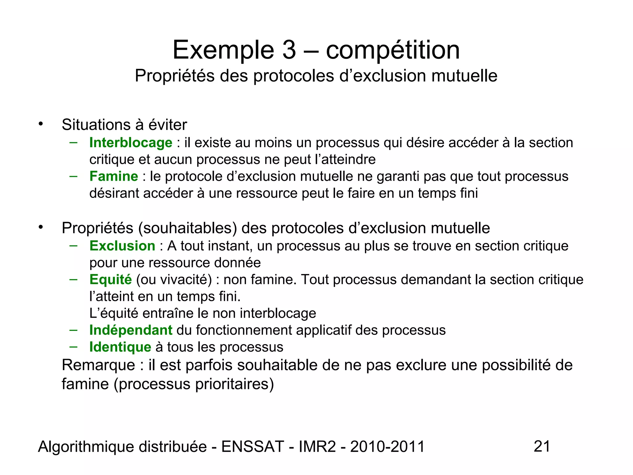 Algorithmique distribuée - ENSSAT - IMR2 - 2010-2011 21
Exemple 3 – compétition
Propriétés des protocoles d’exclusion mutuelle
• Situations à éviter
– Interblocage : il existe au moins un processus qui désire accéder à la section
critique et aucun processus ne peut l’atteindre
– Famine : le protocole d’exclusion mutuelle ne garanti pas que tout processus
désirant accéder à une ressource peut le faire en un temps fini
• Propriétés (souhaitables) des protocoles d’exclusion mutuelle
– Exclusion : A tout instant, un processus au plus se trouve en section critique
pour une ressource donnée
– Equité (ou vivacité) : non famine. Tout processus demandant la section critique
l’atteint en un temps fini.
L’équité entraîne le non interblocage
– Indépendant du fonctionnement applicatif des processus
– Identique à tous les processus
Remarque : il est parfois souhaitable de ne pas exclure une possibilité de
famine (processus prioritaires)
 