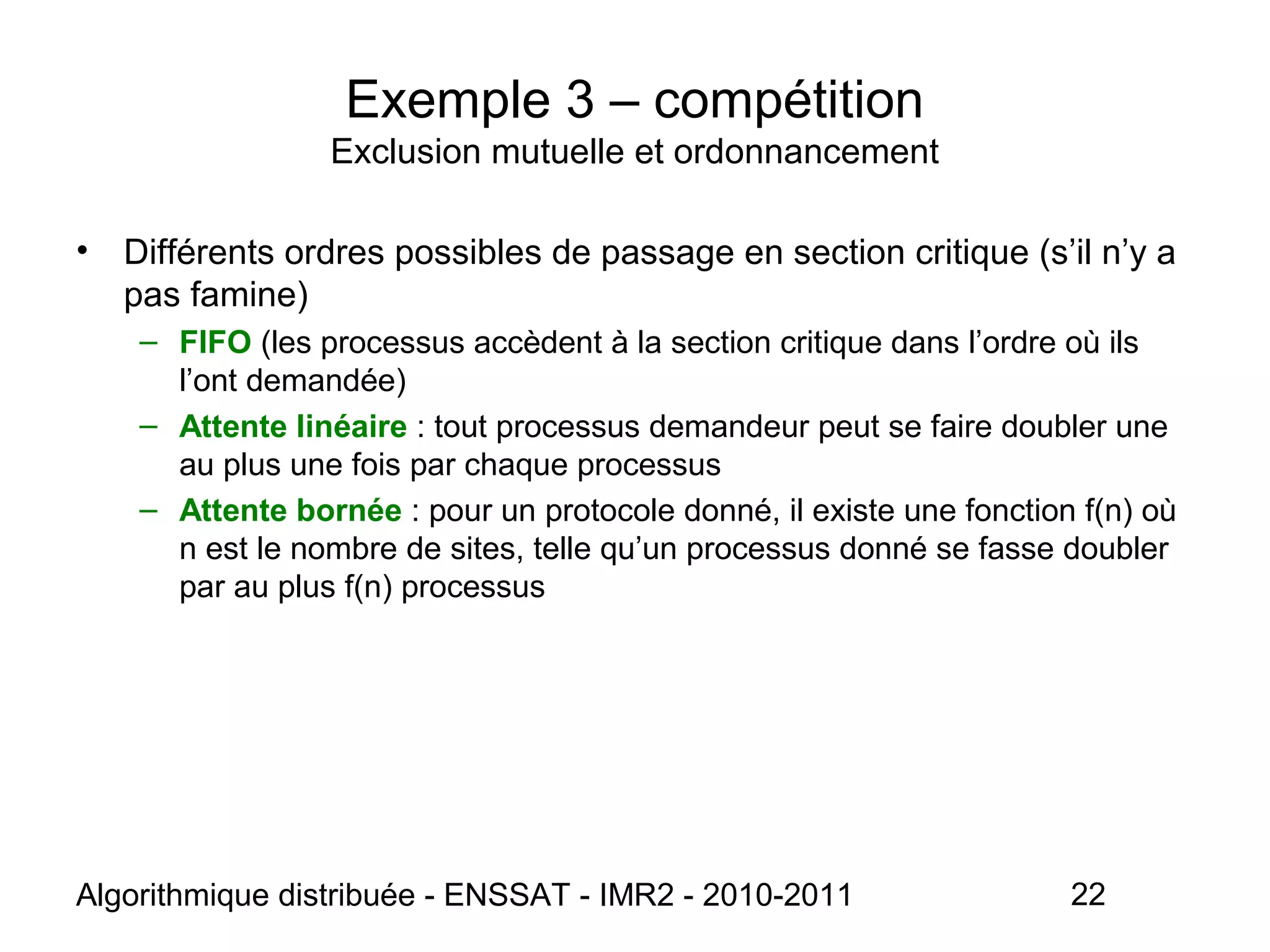 Algorithmique distribuée - ENSSAT - IMR2 - 2010-2011 22
Exemple 3 – compétition
Exclusion mutuelle et ordonnancement
• Différents ordres possibles de passage en section critique (s’il n’y a
pas famine)
– FIFO (les processus accèdent à la section critique dans l’ordre où ils
l’ont demandée)
– Attente linéaire : tout processus demandeur peut se faire doubler une
au plus une fois par chaque processus
– Attente bornée : pour un protocole donné, il existe une fonction f(n) où
n est le nombre de sites, telle qu’un processus donné se fasse doubler
par au plus f(n) processus
 