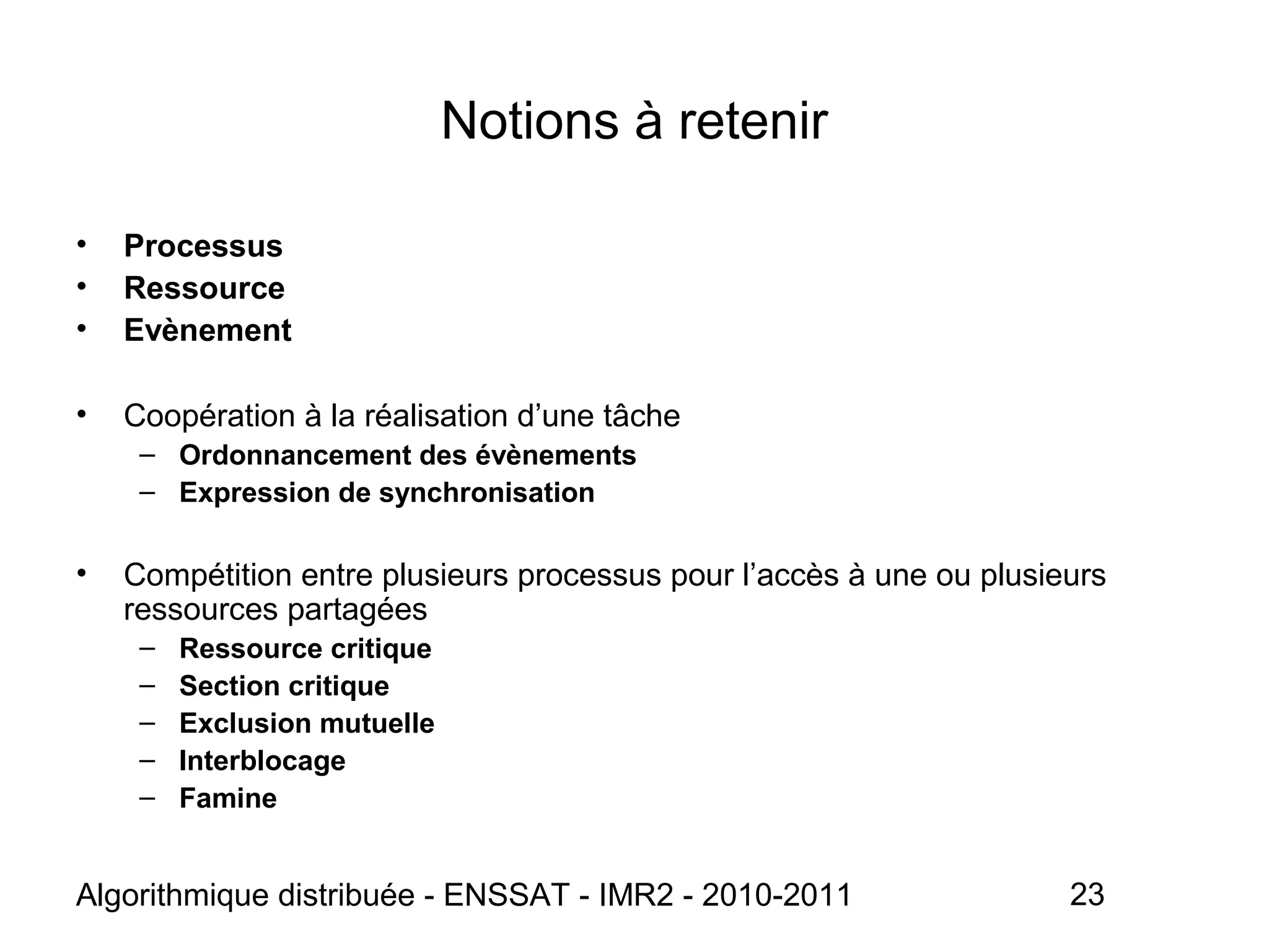 Algorithmique distribuée - ENSSAT - IMR2 - 2010-2011 23
Notions à retenir
• Processus
• Ressource
• Evènement
• Coopération à la réalisation d’une tâche
– Ordonnancement des évènements
– Expression de synchronisation
• Compétition entre plusieurs processus pour l’accès à une ou plusieurs
ressources partagées
– Ressource critique
– Section critique
– Exclusion mutuelle
– Interblocage
– Famine
 
