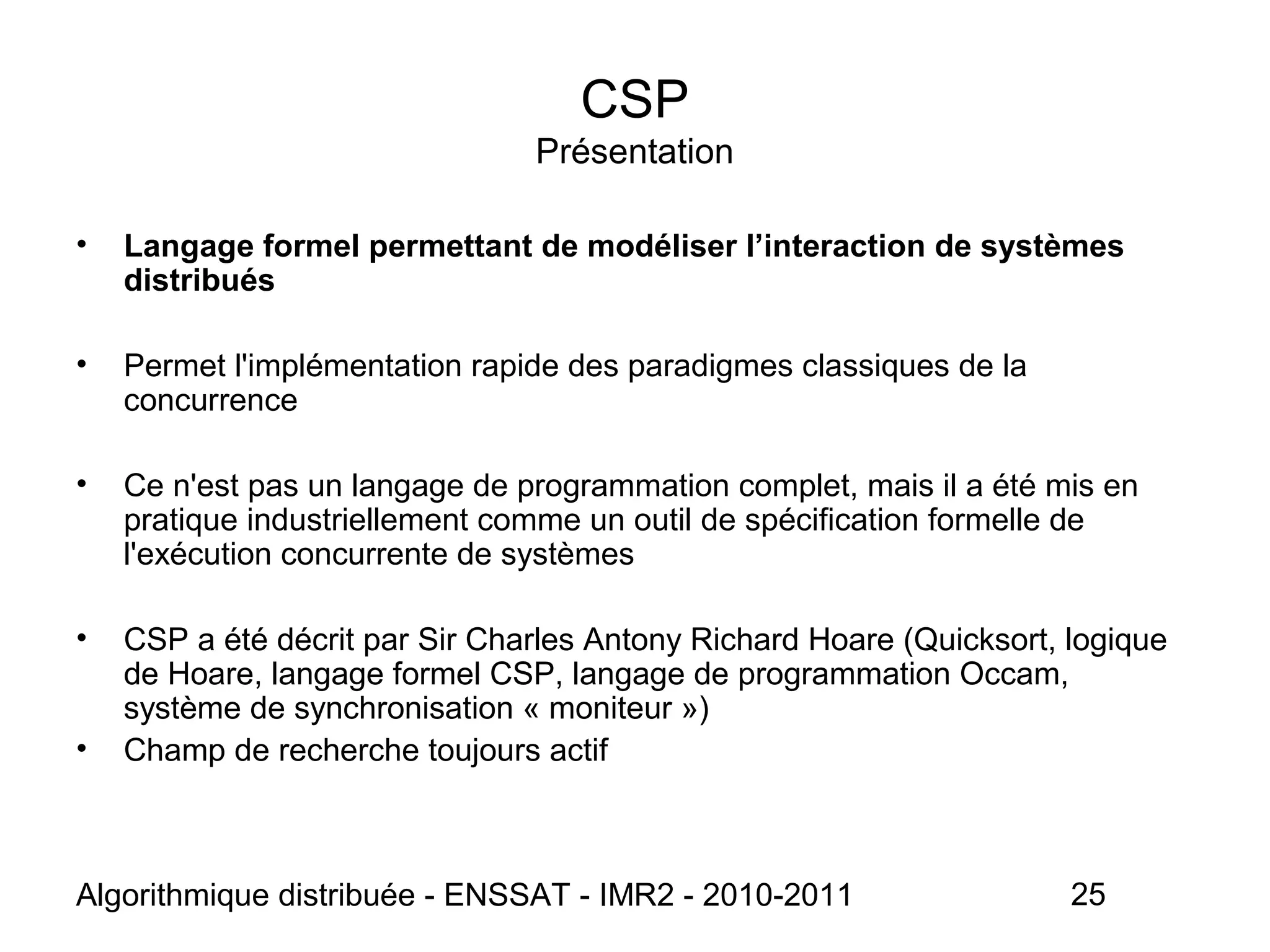 Algorithmique distribuée - ENSSAT - IMR2 - 2010-2011 25
CSP
Présentation
• Langage formel permettant de modéliser l’interaction de systèmes
distribués
• Permet l'implémentation rapide des paradigmes classiques de la
concurrence
• Ce n'est pas un langage de programmation complet, mais il a été mis en
pratique industriellement comme un outil de spécification formelle de
l'exécution concurrente de systèmes
• CSP a été décrit par Sir Charles Antony Richard Hoare (Quicksort, logique
de Hoare, langage formel CSP, langage de programmation Occam,
système de synchronisation « moniteur »)
• Champ de recherche toujours actif
 