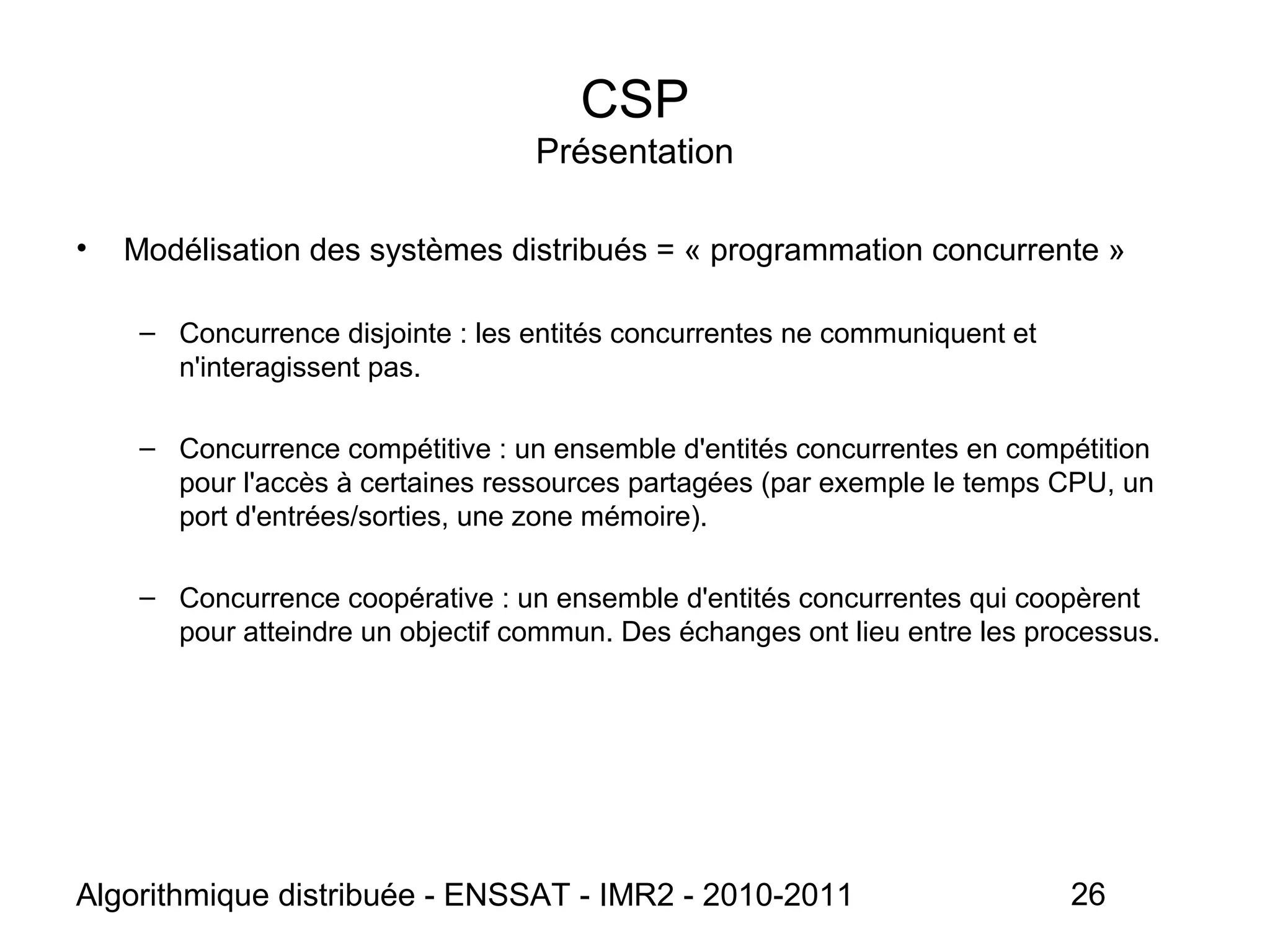 Algorithmique distribuée - ENSSAT - IMR2 - 2010-2011 26
CSP
Présentation
• Modélisation des systèmes distribués = « programmation concurrente »
– Concurrence disjointe : les entités concurrentes ne communiquent et
n'interagissent pas.
– Concurrence compétitive : un ensemble d'entités concurrentes en compétition
pour l'accès à certaines ressources partagées (par exemple le temps CPU, un
port d'entrées/sorties, une zone mémoire).
– Concurrence coopérative : un ensemble d'entités concurrentes qui coopèrent
pour atteindre un objectif commun. Des échanges ont lieu entre les processus.
 