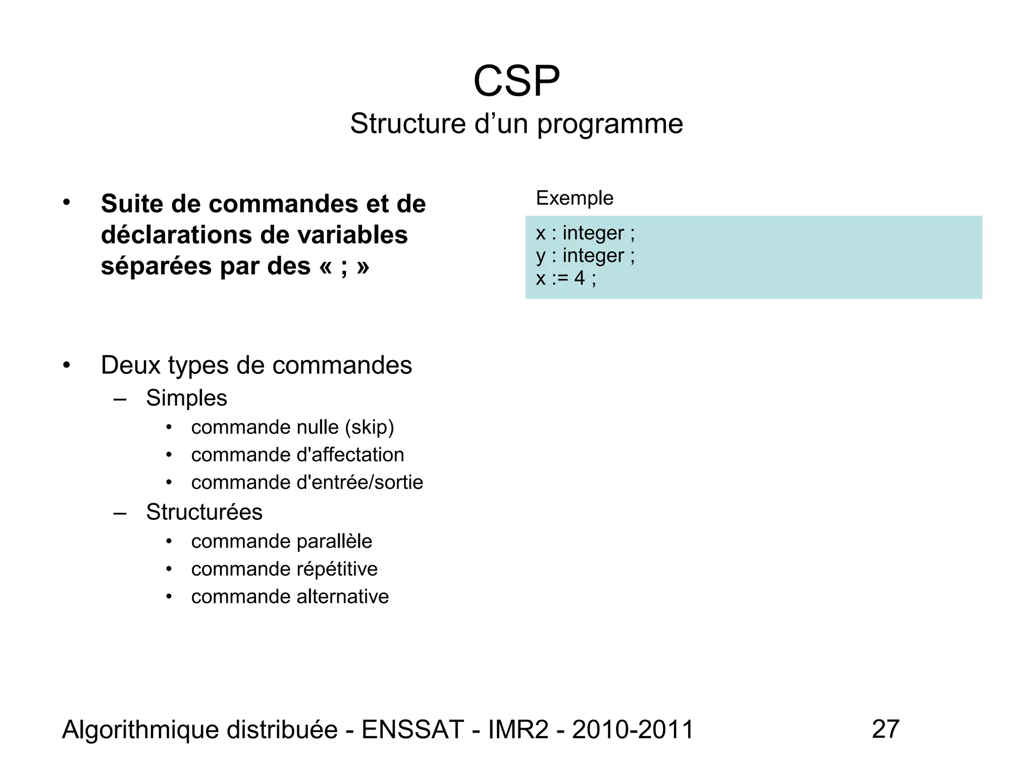 Algorithmique distribuée - ENSSAT - IMR2 - 2010-2011 27
CSP
Structure d’un programme
• Suite de commandes et de
déclarations de variables
séparées par des « ; »
Exemple
x : integer ;
y : integer ;
x := 4 ;
• Deux types de commandes
– Simples
• commande nulle (skip)
• commande d'affectation
• commande d'entrée/sortie
– Structurées
• commande parallèle
• commande répétitive
• commande alternative
 