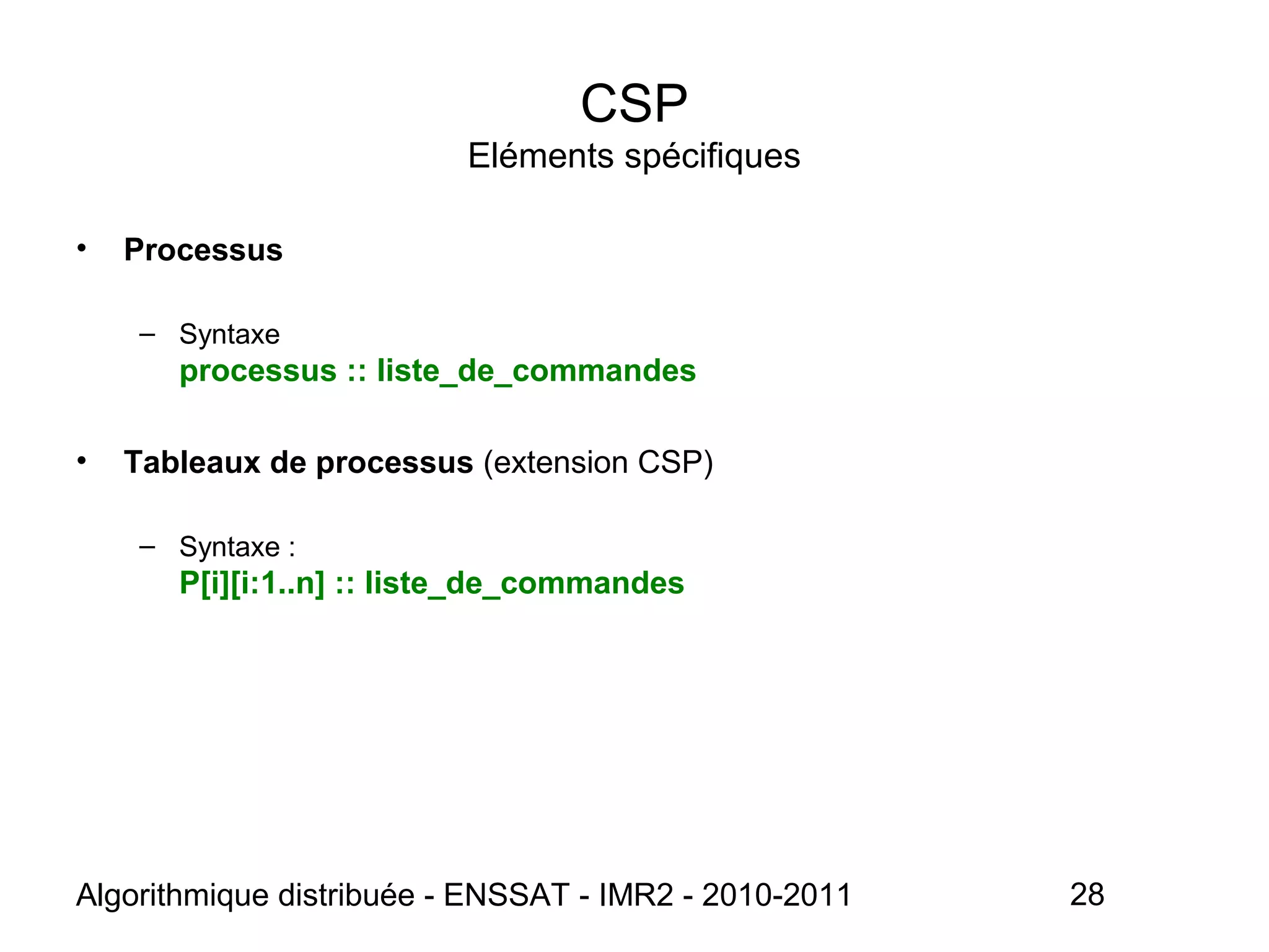 Algorithmique distribuée - ENSSAT - IMR2 - 2010-2011 28
CSP
Eléments spécifiques
• Processus
– Syntaxe
processus :: liste_de_commandes
• Tableaux de processus (extension CSP)
– Syntaxe :
P[i][i:1..n] :: liste_de_commandes
 
