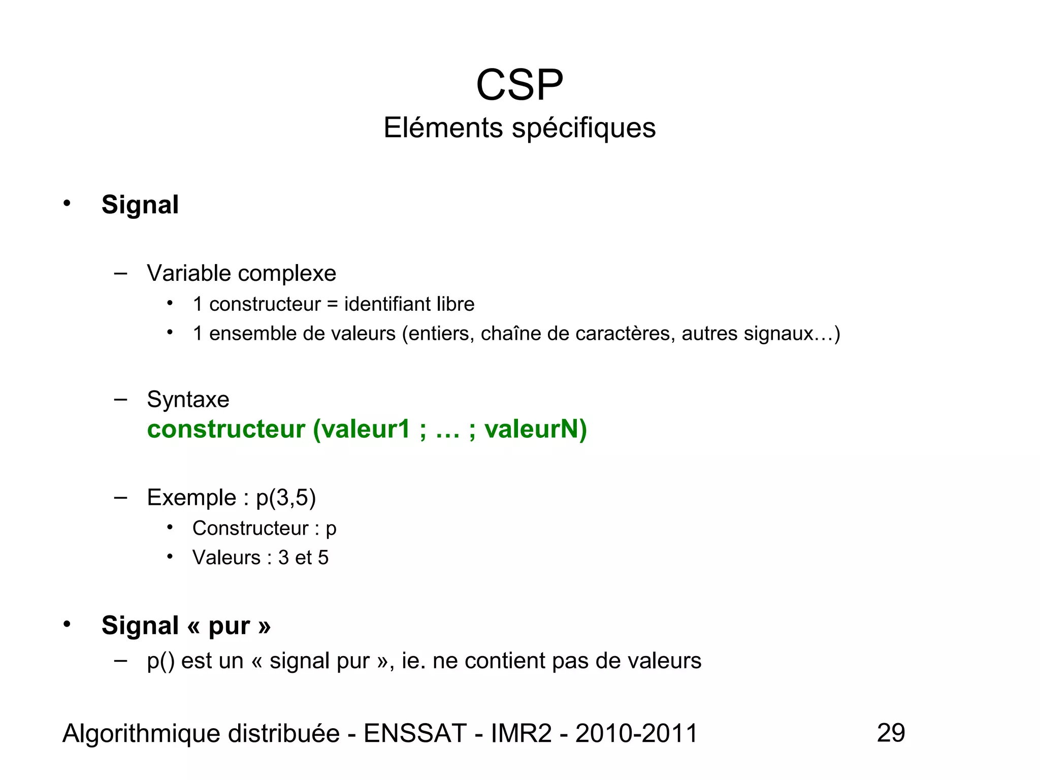Algorithmique distribuée - ENSSAT - IMR2 - 2010-2011 29
CSP
Eléments spécifiques
• Signal
– Variable complexe
• 1 constructeur = identifiant libre
• 1 ensemble de valeurs (entiers, chaîne de caractères, autres signaux…)
– Syntaxe
constructeur (valeur1 ; … ; valeurN)
– Exemple : p(3,5)
• Constructeur : p
• Valeurs : 3 et 5
• Signal « pur »
– p() est un « signal pur », ie. ne contient pas de valeurs
 