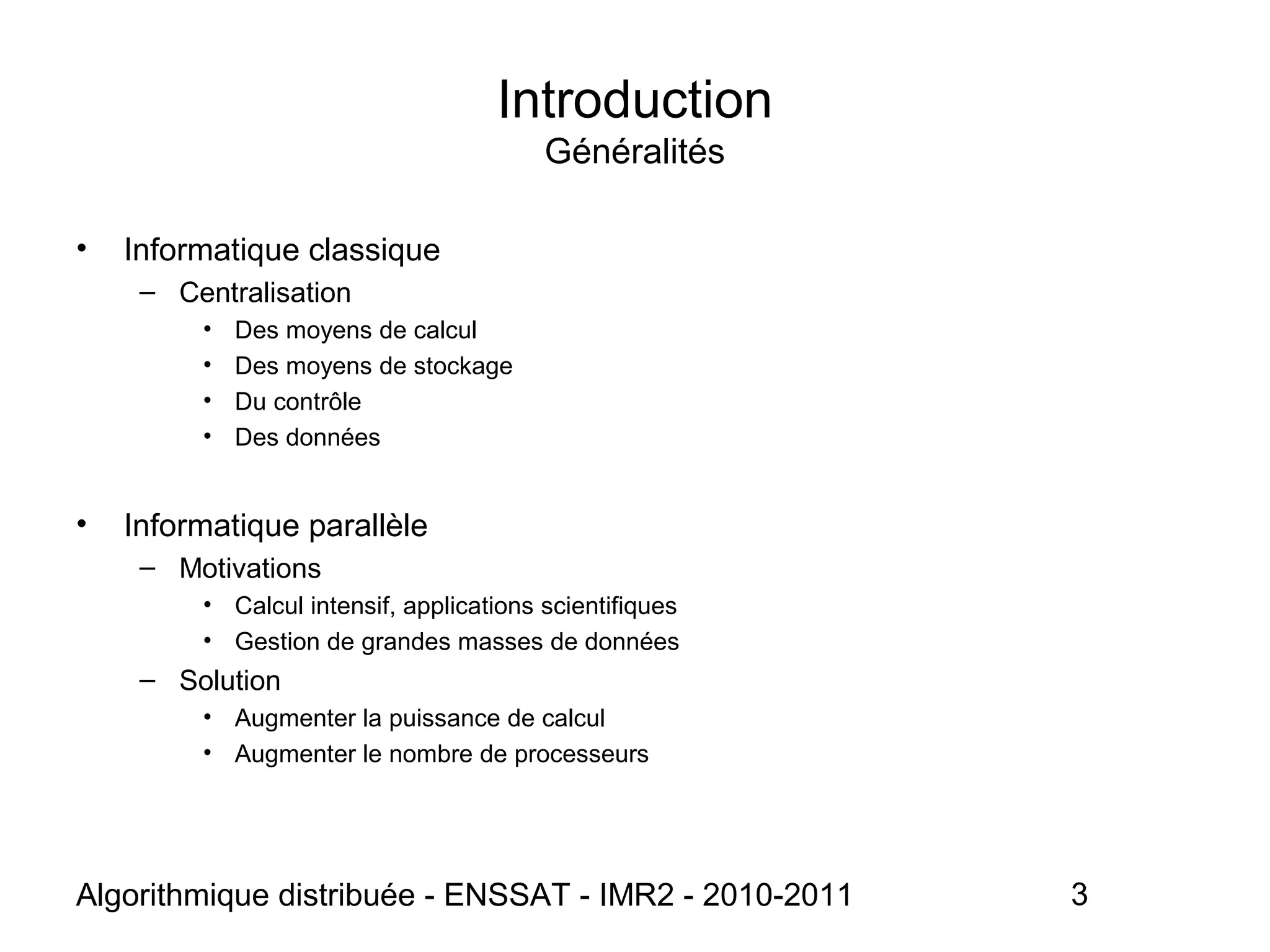 Algorithmique distribuée - ENSSAT - IMR2 - 2010-2011 3
Introduction
Généralités
• Informatique classique
– Centralisation
• Des moyens de calcul
• Des moyens de stockage
• Du contrôle
• Des données
• Informatique parallèle
– Motivations
• Calcul intensif, applications scientifiques
• Gestion de grandes masses de données
– Solution
• Augmenter la puissance de calcul
• Augmenter le nombre de processeurs
 