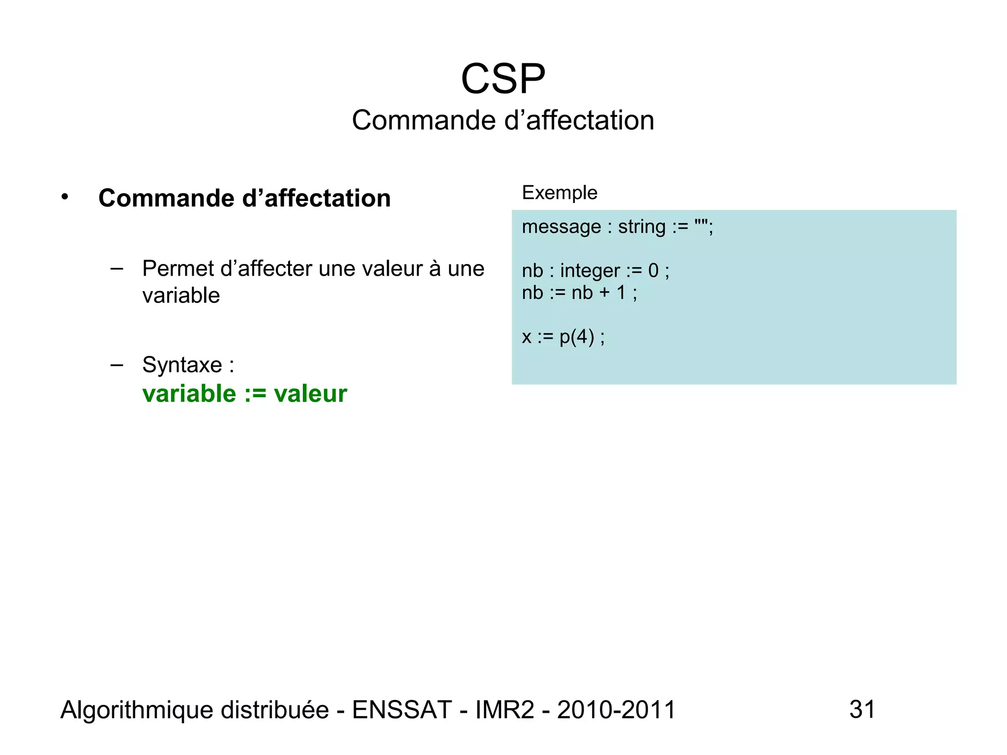 Algorithmique distribuée - ENSSAT - IMR2 - 2010-2011 31
CSP
Commande d’affectation
• Commande d’affectation
– Permet d’affecter une valeur à une
variable
– Syntaxe :
variable := valeur
Exemple
message : string := "";
nb : integer := 0 ;
nb := nb + 1 ;
x := p(4) ;
 
