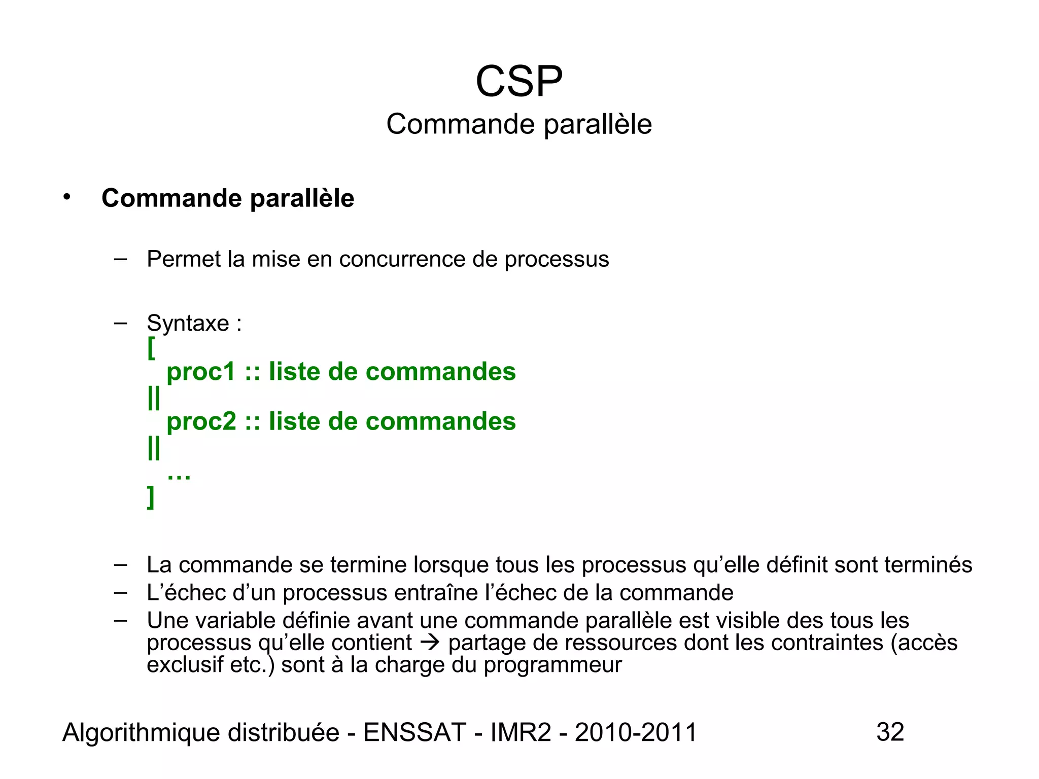 Algorithmique distribuée - ENSSAT - IMR2 - 2010-2011 32
CSP
Commande parallèle
• Commande parallèle
– Permet la mise en concurrence de processus
– Syntaxe :
[
proc1 :: liste de commandes
||
proc2 :: liste de commandes
||
…
]
– La commande se termine lorsque tous les processus qu’elle définit sont terminés
– L’échec d’un processus entraîne l’échec de la commande
– Une variable définie avant une commande parallèle est visible des tous les
processus qu’elle contient  partage de ressources dont les contraintes (accès
exclusif etc.) sont à la charge du programmeur
 