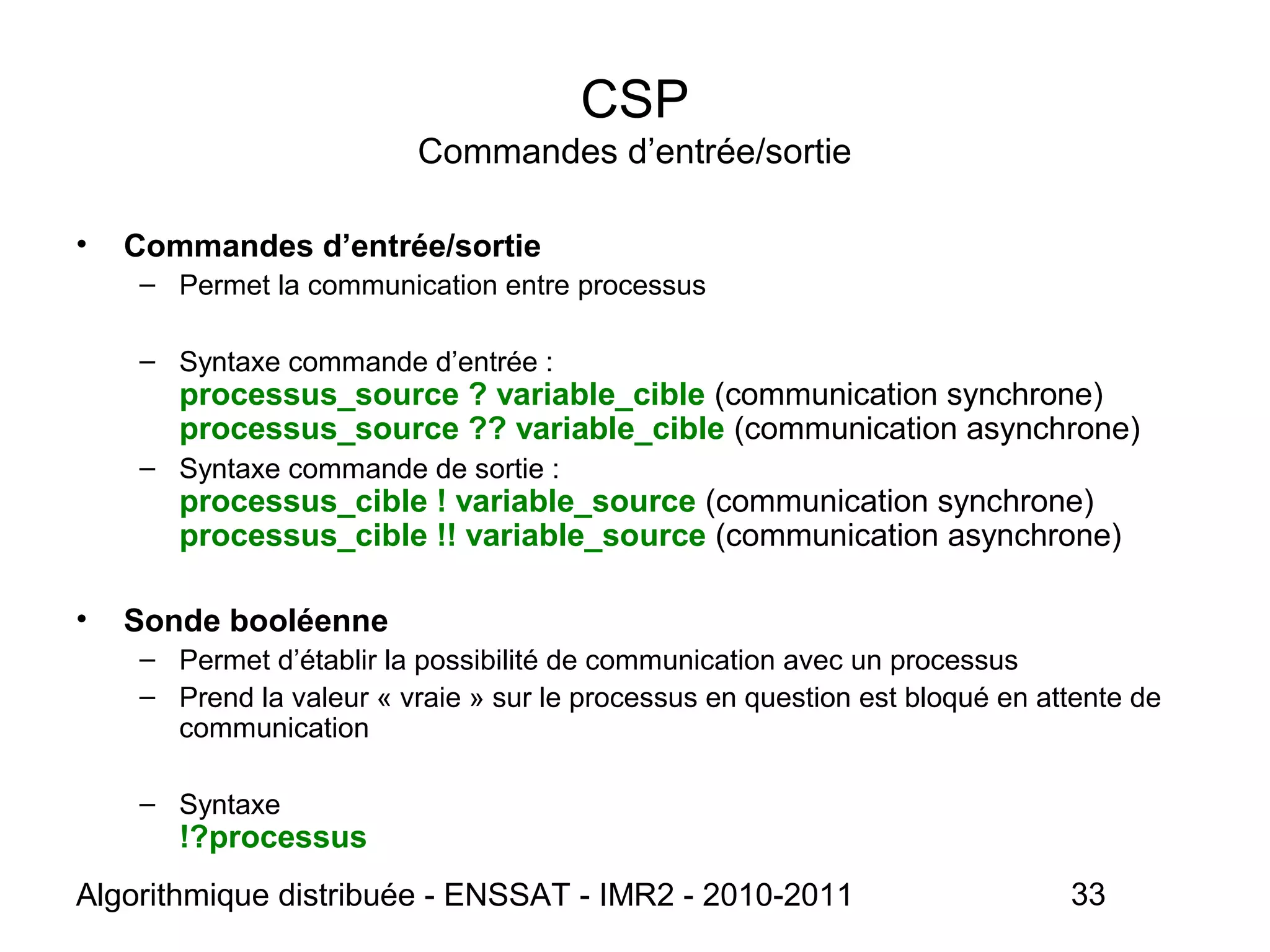 Algorithmique distribuée - ENSSAT - IMR2 - 2010-2011 33
CSP
Commandes d’entrée/sortie
• Commandes d’entrée/sortie
– Permet la communication entre processus
– Syntaxe commande d’entrée :
processus_source ? variable_cible (communication synchrone)
processus_source ?? variable_cible (communication asynchrone)
– Syntaxe commande de sortie :
processus_cible ! variable_source (communication synchrone)
processus_cible !! variable_source (communication asynchrone)
• Sonde booléenne
– Permet d’établir la possibilité de communication avec un processus
– Prend la valeur « vraie » sur le processus en question est bloqué en attente de
communication
– Syntaxe
!?processus
 