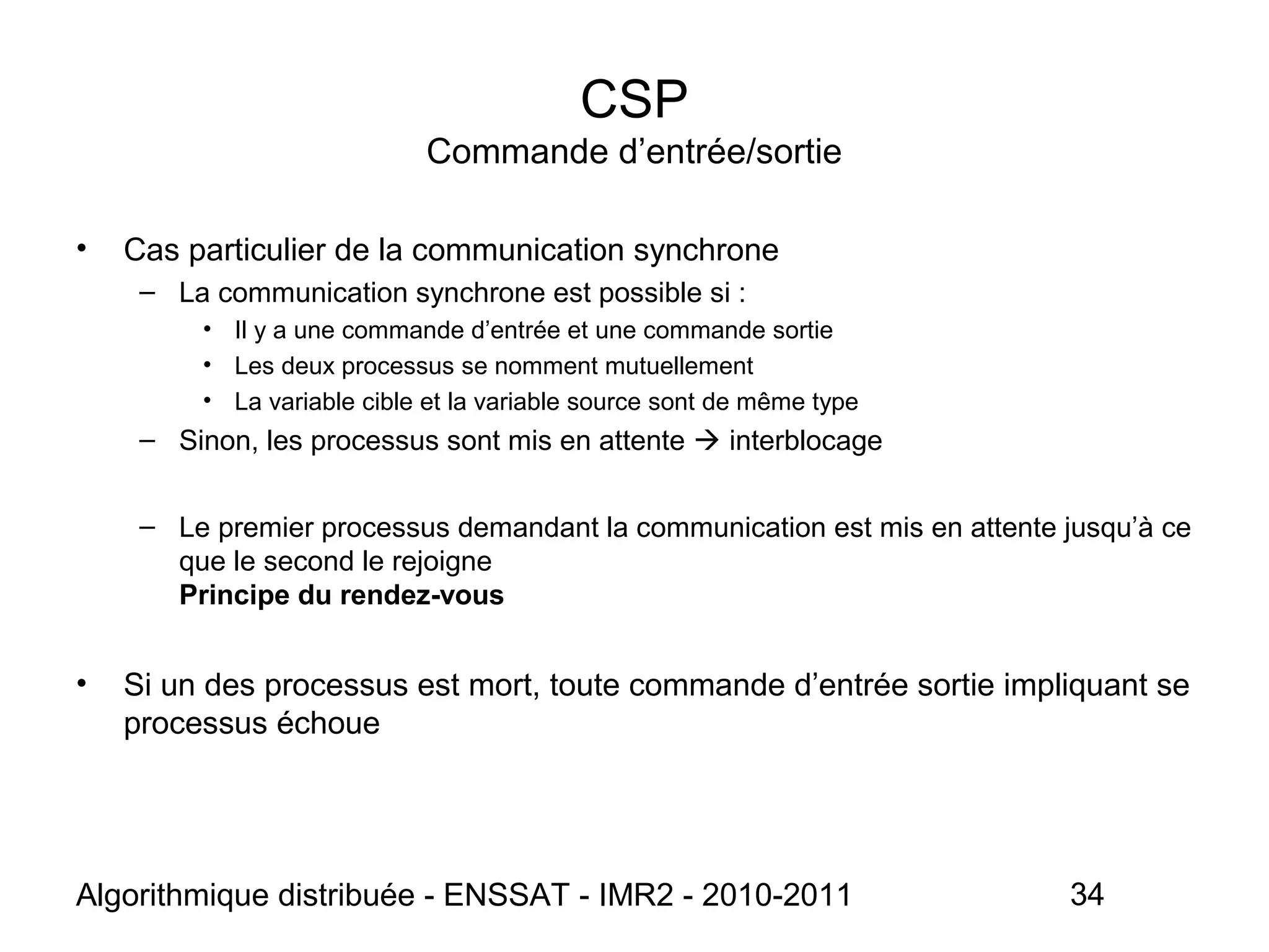 Algorithmique distribuée - ENSSAT - IMR2 - 2010-2011 34
CSP
Commande d’entrée/sortie
• Cas particulier de la communication synchrone
– La communication synchrone est possible si :
• Il y a une commande d’entrée et une commande sortie
• Les deux processus se nomment mutuellement
• La variable cible et la variable source sont de même type
– Sinon, les processus sont mis en attente  interblocage
– Le premier processus demandant la communication est mis en attente jusqu’à ce
que le second le rejoigne
Principe du rendez-vous
• Si un des processus est mort, toute commande d’entrée sortie impliquant se
processus échoue
 
