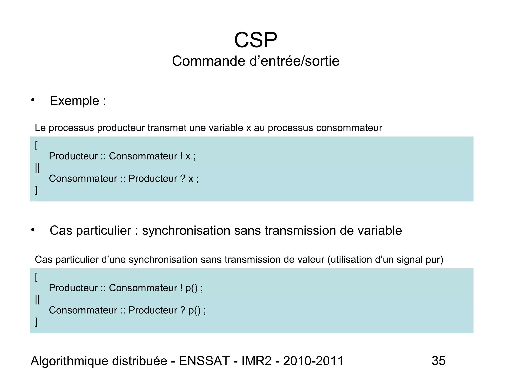 Algorithmique distribuée - ENSSAT - IMR2 - 2010-2011 35
CSP
Commande d’entrée/sortie
• Exemple :
• Cas particulier : synchronisation sans transmission de variable
Cas particulier d’une synchronisation sans transmission de valeur (utilisation d’un signal pur)
[
Producteur :: Consommateur ! p() ;
||
Consommateur :: Producteur ? p() ;
]
Le processus producteur transmet une variable x au processus consommateur
[
Producteur :: Consommateur ! x ;
||
Consommateur :: Producteur ? x ;
]
 