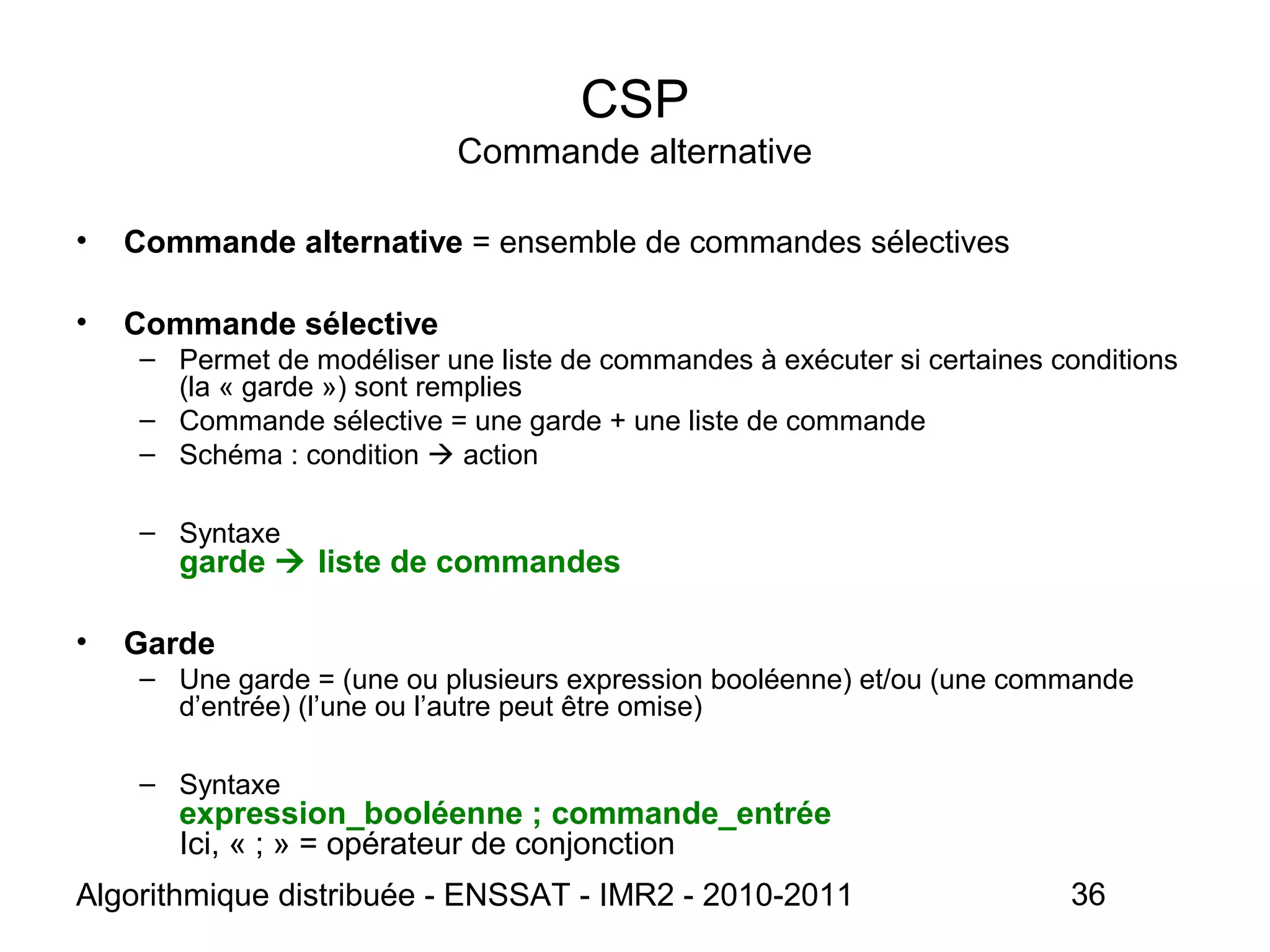 Algorithmique distribuée - ENSSAT - IMR2 - 2010-2011 36
CSP
Commande alternative
• Commande alternative = ensemble de commandes sélectives
• Commande sélective
– Permet de modéliser une liste de commandes à exécuter si certaines conditions
(la « garde ») sont remplies
– Commande sélective = une garde + une liste de commande
– Schéma : condition  action
– Syntaxe
garde  liste de commandes
• Garde
– Une garde = (une ou plusieurs expression booléenne) et/ou (une commande
d’entrée) (l’une ou l’autre peut être omise)
– Syntaxe
expression_booléenne ; commande_entrée
Ici, « ; » = opérateur de conjonction
 