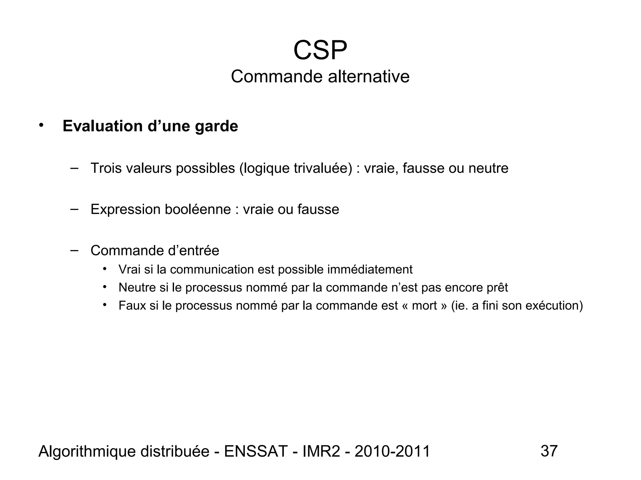 Algorithmique distribuée - ENSSAT - IMR2 - 2010-2011 37
CSP
Commande alternative
• Evaluation d’une garde
– Trois valeurs possibles (logique trivaluée) : vraie, fausse ou neutre
– Expression booléenne : vraie ou fausse
– Commande d’entrée
• Vrai si la communication est possible immédiatement
• Neutre si le processus nommé par la commande n’est pas encore prêt
• Faux si le processus nommé par la commande est « mort » (ie. a fini son exécution)
 