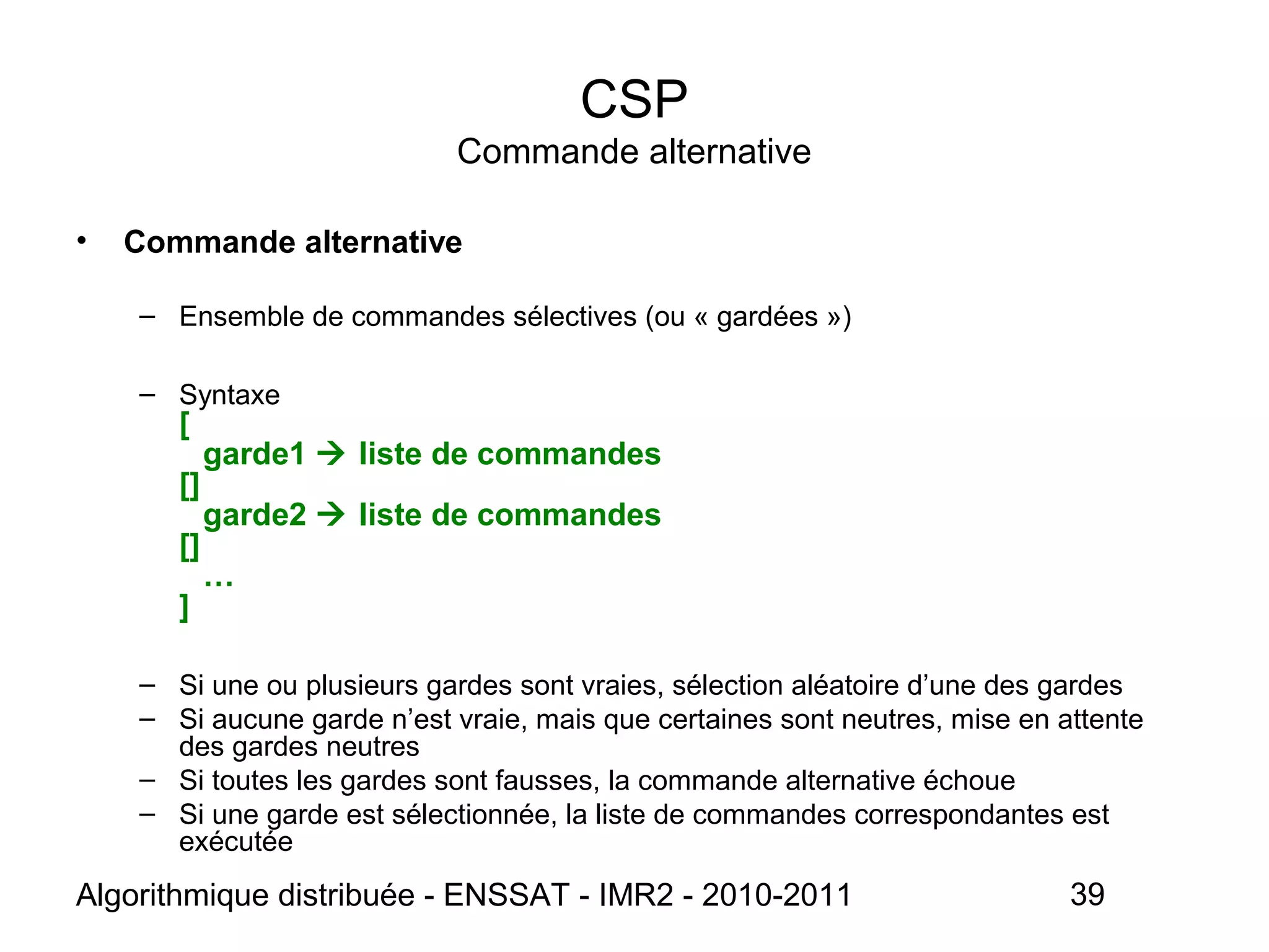 Algorithmique distribuée - ENSSAT - IMR2 - 2010-2011 39
CSP
Commande alternative
• Commande alternative
– Ensemble de commandes sélectives (ou « gardées »)
– Syntaxe
[
garde1  liste de commandes
[]
garde2  liste de commandes
[]
…
]
– Si une ou plusieurs gardes sont vraies, sélection aléatoire d’une des gardes
– Si aucune garde n’est vraie, mais que certaines sont neutres, mise en attente
des gardes neutres
– Si toutes les gardes sont fausses, la commande alternative échoue
– Si une garde est sélectionnée, la liste de commandes correspondantes est
exécutée
 