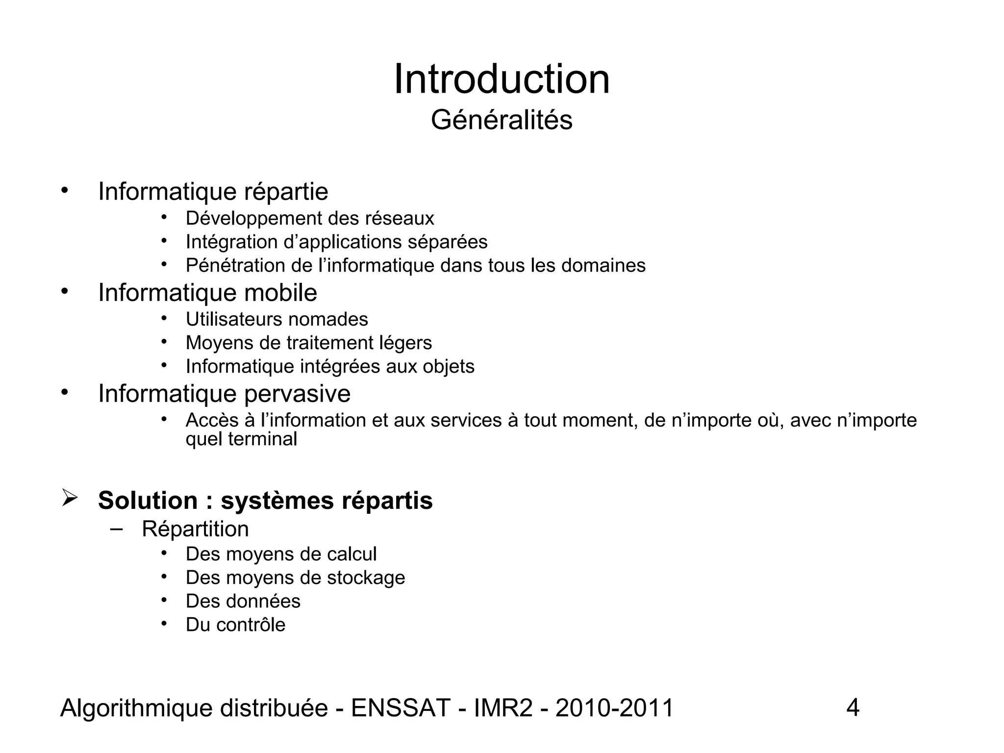 Algorithmique distribuée - ENSSAT - IMR2 - 2010-2011 4
Introduction
Généralités
• Informatique répartie
• Développement des réseaux
• Intégration d’applications séparées
• Pénétration de l’informatique dans tous les domaines
• Informatique mobile
• Utilisateurs nomades
• Moyens de traitement légers
• Informatique intégrées aux objets
• Informatique pervasive
• Accès à l’information et aux services à tout moment, de n’importe où, avec n’importe
quel terminal
 Solution : systèmes répartis
– Répartition
• Des moyens de calcul
• Des moyens de stockage
• Des données
• Du contrôle
 